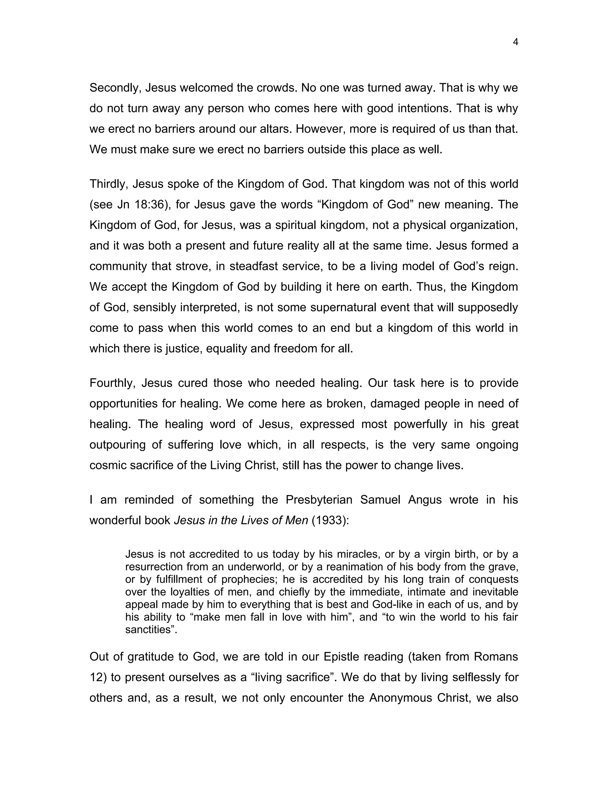4



Secondly, Jesus welcomed the crowds. No one was turned away. That is why we
do not turn away any person who comes here with good intentions. That is why
we erect no barriers around our altars. However, more is required of us than that.
We must make sure we erect no barriers outside this place as well.

Thirdly, Jesus spoke of the Kingdom of God. That kingdom was not of this world
(see Jn 18:36), for Jesus gave the words “Kingdom of God” new meaning. The
Kingdom of God, for Jesus, was a spiritual kingdom, not a physical organization,
and it was both a present and future reality all at the same time. Jesus formed a
community that strove, in steadfast service, to be a living model of God’s reign.
We accept the Kingdom of God by building it here on earth. Thus, the Kingdom
of God, sensibly interpreted, is not some supernatural event that will supposedly
come to pass when this world comes to an end but a kingdom of this world in
which there is justice, equality and freedom for all.

Fourthly, Jesus cured those who needed healing. Our task here is to provide
opportunities for healing. We come here as broken, damaged people in need of
healing. The healing word of Jesus, expressed most powerfully in his great
outpouring of suffering love which, in all respects, is the very same ongoing
cosmic sacrifice of the Living Christ, still has the power to change lives.

I am reminded of something the Presbyterian Samuel Angus wrote in his
wonderful book Jesus in the Lives of Men (1933):

       Jesus is not accredited to us today by his miracles, or by a virgin birth, or by a
       resurrection from an underworld, or by a reanimation of his body from the grave,
       or by fulfillment of prophecies; he is accredited by his long train of conquests
       over the loyalties of men, and chiefly by the immediate, intimate and inevitable
       appeal made by him to everything that is best and God-like in each of us, and by
       his ability to “make men fall in love with him”, and “to win the world to his fair
       sanctities”.

Out of gratitude to God, we are told in our Epistle reading (taken from Romans
12) to present ourselves as a “living sacrifice”. We do that by living selflessly for
others and, as a result, we not only encounter the Anonymous Christ, we also
 