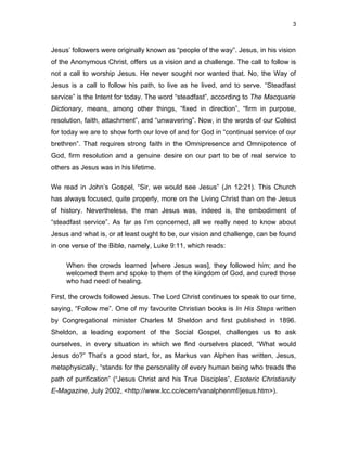 3



Jesus’ followers were originally known as “people of the way”. Jesus, in his vision
of the Anonymous Christ, offers us a vision and a challenge. The call to follow is
not a call to worship Jesus. He never sought nor wanted that. No, the Way of
Jesus is a call to follow his path, to live as he lived, and to serve. “Steadfast
service” is the Intent for today. The word “steadfast”, according to The Macquarie
Dictionary, means, among other things, “fixed in direction”, “firm in purpose,
resolution, faith, attachment”, and “unwavering”. Now, in the words of our Collect
for today we are to show forth our love of and for God in “continual service of our
brethren”. That requires strong faith in the Omnipresence and Omnipotence of
God, firm resolution and a genuine desire on our part to be of real service to
others as Jesus was in his lifetime.

We read in John’s Gospel, “Sir, we would see Jesus” (Jn 12:21). This Church
has always focused, quite properly, more on the Living Christ than on the Jesus
of history. Nevertheless, the man Jesus was, indeed is, the embodiment of
“steadfast service”. As far as I’m concerned, all we really need to know about
Jesus and what is, or at least ought to be, our vision and challenge, can be found
in one verse of the Bible, namely, Luke 9:11, which reads:

     When the crowds learned [where Jesus was], they followed him; and he
     welcomed them and spoke to them of the kingdom of God, and cured those
     who had need of healing.

First, the crowds followed Jesus. The Lord Christ continues to speak to our time,
saying, “Follow me”. One of my favourite Christian books is In His Steps written
by Congregational minister Charles M Sheldon and first published in 1896.
Sheldon, a leading exponent of the Social Gospel, challenges us to ask
ourselves, in every situation in which we find ourselves placed, “What would
Jesus do?” That’s a good start, for, as Markus van Alphen has written, Jesus,
metaphysically, “stands for the personality of every human being who treads the
path of purification” (“Jesus Christ and his True Disciples”, Esoteric Christianity
E-Magazine, July 2002, <http://www.lcc.cc/ecem/vanalphenmf/jesus.htm>).
 