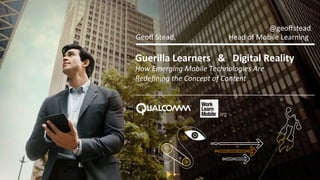 Guerilla	
  Learners	
  	
  	
  &	
  	
  	
  Digital	
  Reality	
  
How	
  Emerging	
  Mobile	
  Technologies	
  Are	
  	
  
Redeﬁning	
  the	
  Concept	
  of	
  Content	
  
Geoﬀ	
  Stead,	
   	
   	
  	
  	
  	
  	
  Head	
  of	
  Mobile	
  Learning	
  
@geoﬀstead	
  
 
