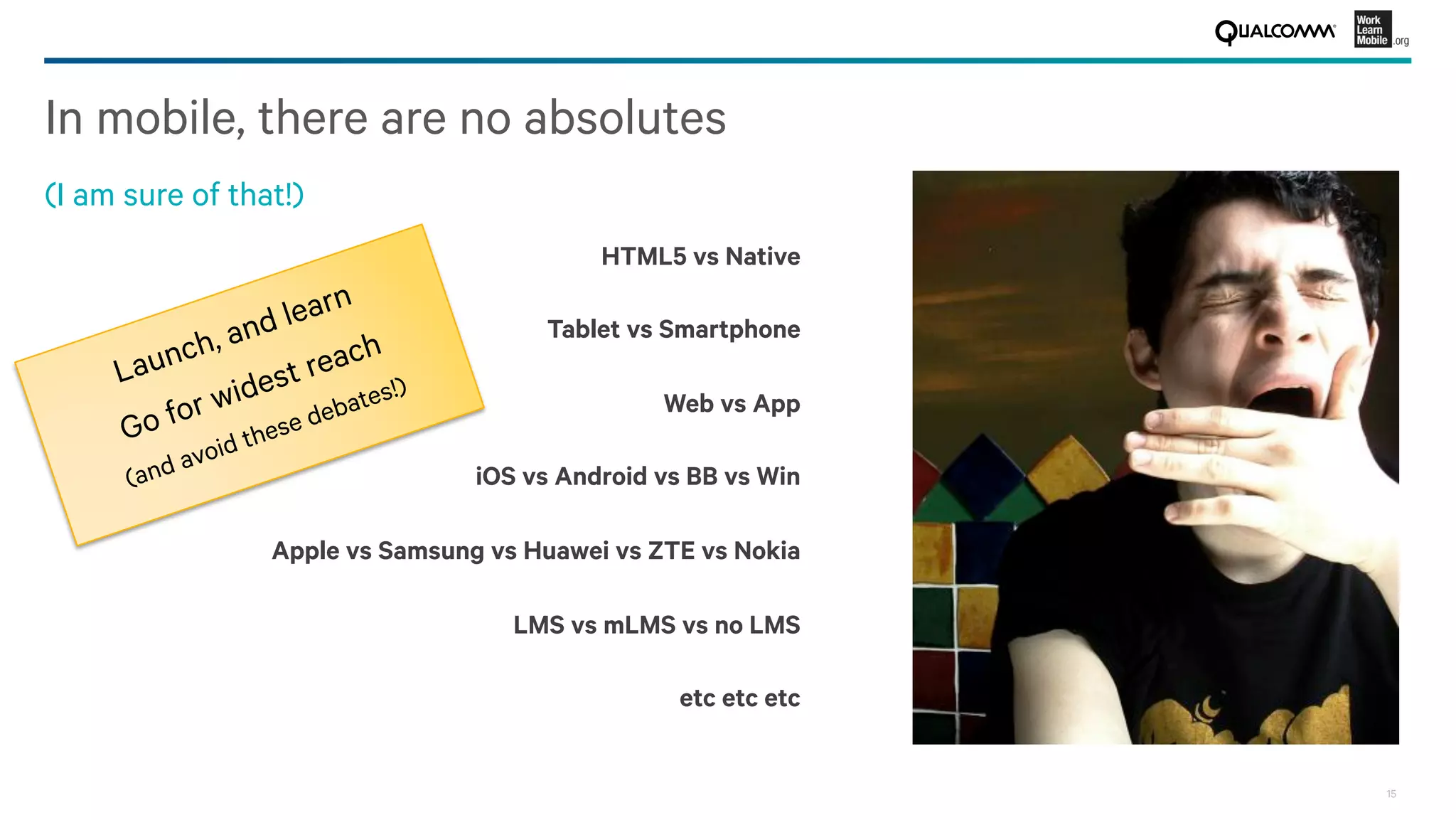 15
In mobile, there are no absolutes
(I am sure of that!)
HTML5 vs Native
Tablet vs Smartphone
Web vs App
iOS vs Android vs BB vs Win
Apple vs Samsung vs Huawei vs ZTE vs Nokia
LMS vs mLMS vs no LMS
etc etc etc
Launch, and learn
Go for widest reach
(and avoid these debates!)
 