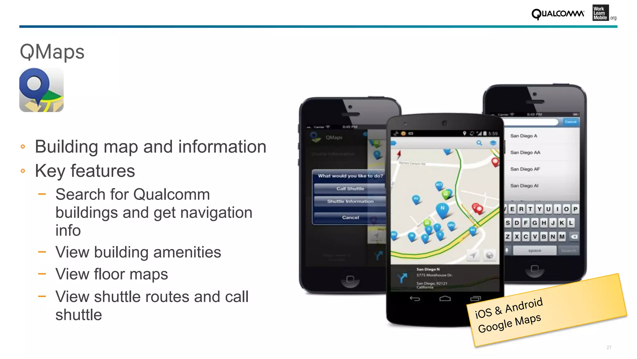 27
QMaps
!   Building map and information
!   Key features
−  Search for Qualcomm
buildings and get navigation
info
−  View building amenities
−  View floor maps
−  View shuttle routes and call
shuttle iOS & Android
Google Maps
 