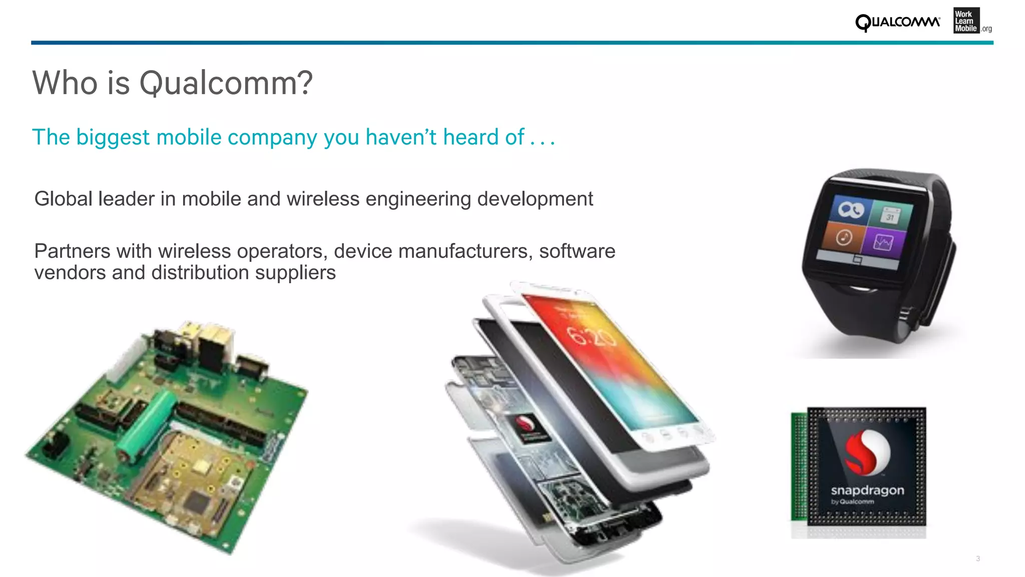 3
Who is Qualcomm?
The biggest mobile company you haven’t heard of . . . 
Global leader in mobile and wireless engineering development
Partners with wireless operators, device manufacturers, software
vendors and distribution suppliers
 