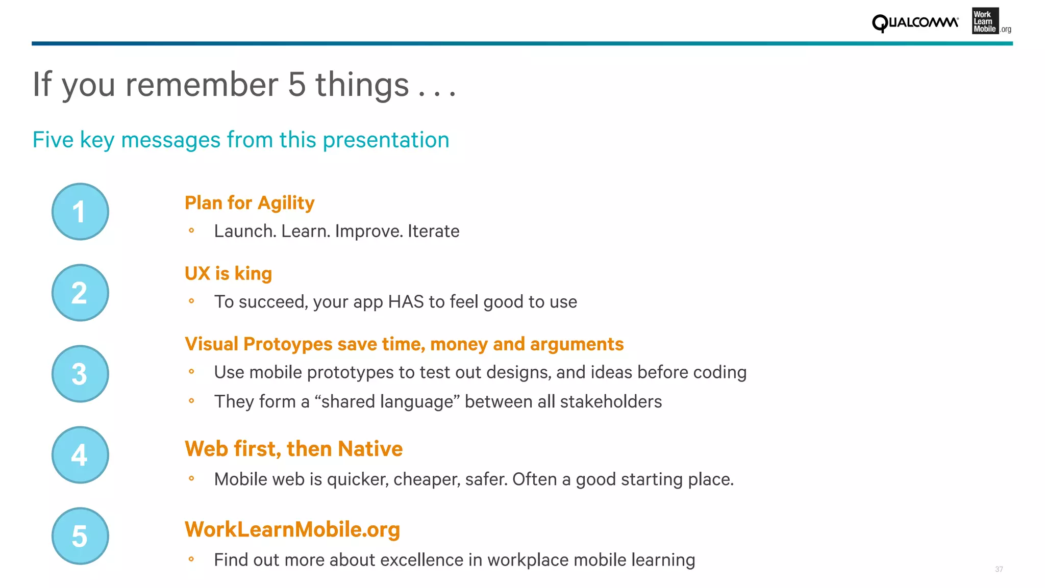 37
If you remember 5 things . . . 
Five key messages from this presentation
Plan for Agility
!   Launch. Learn. Improve. Iterate
1
UX is king
!   To succeed, your app HAS to feel good to use
2
Visual Protoypes save time, money and arguments
!   Use mobile prototypes to test out designs, and ideas before coding
!   They form a “shared language” between all stakeholders
3
Web ﬁrst, then Native
!   Mobile web is quicker, cheaper, safer. Often a good starting place.
4
WorkLearnMobile.org
!   Find out more about excellence in workplace mobile learning
5
 
