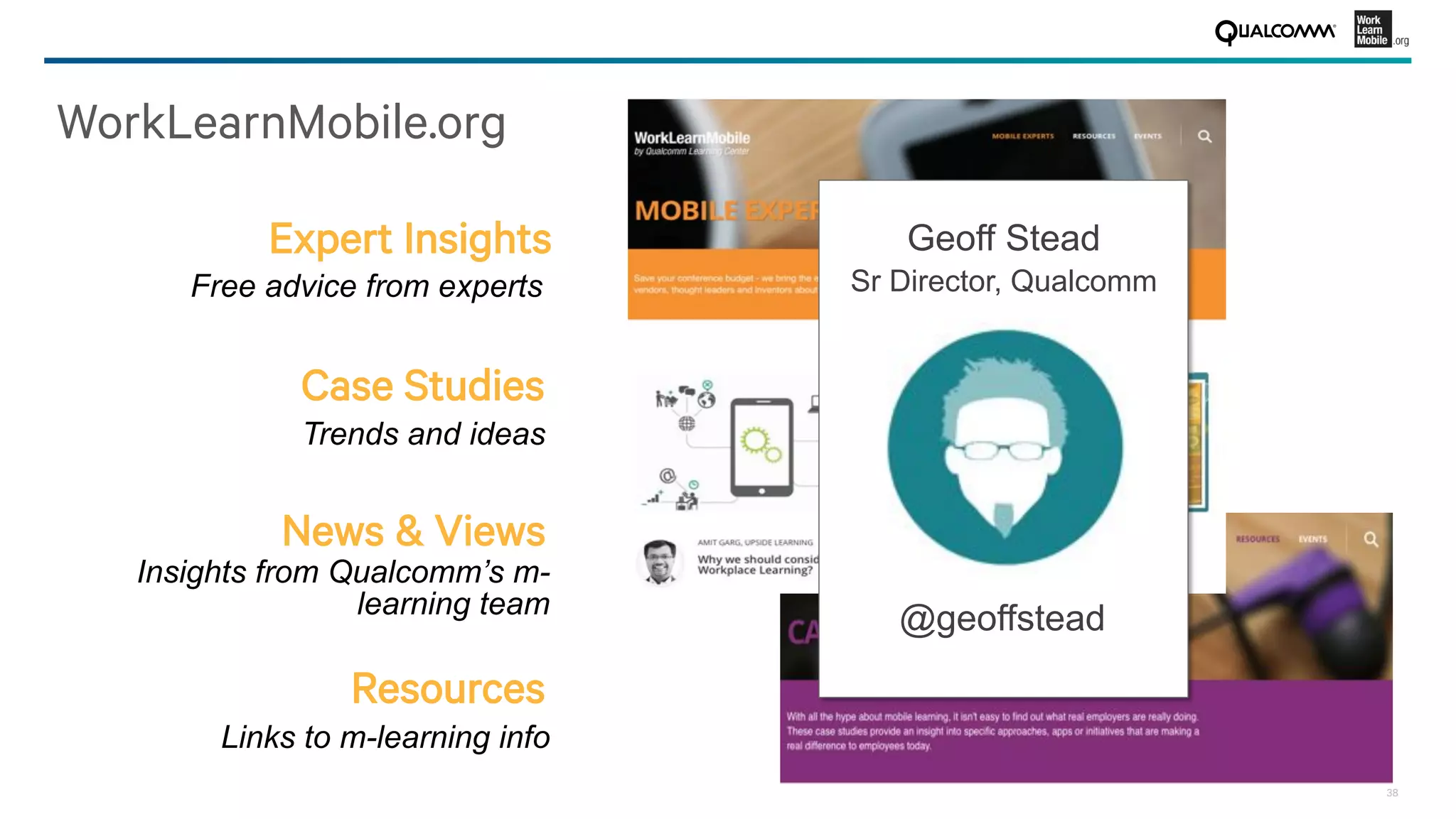 38
WorkLearnMobile.org
Case Studies
Trends and ideas
News & Views
Insights from Qualcomm’s m-
learning team
Resources
Links to m-learning info
Expert Insights
Free advice from experts
Geoff Stead
Sr Director, Qualcomm
@geoffstead
 