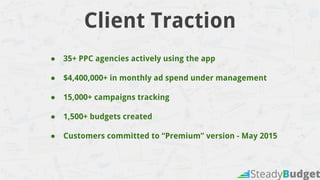 Client Traction
● 35+ PPC agencies actively using the app
● $4,400,000+ in monthly ad spend under management
● 15,000+ campaigns tracking
● 1,500+ budgets created
● Customers committed to “Premium” version - May 2015
 