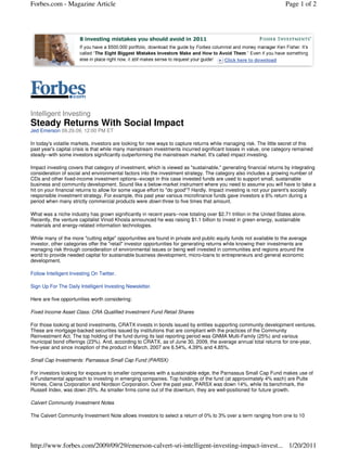 Forbes.com - Magazine Article                                                                                        Page 1 of 2




Intelligent Investing
Steady Returns With Social Impact
Jed Emerson 09.29.09, 12:00 PM ET

In today's volatile markets, investors are looking for new ways to capture returns while managing risk. The little secret of this
past year's capital crisis is that while many mainstream investments incurred significant losses in value, one category remained
steady--with some investors significantly outperforming the mainstream market. It's called impact investing.

Impact investing covers that category of investment, which is viewed as "sustainable," generating financial returns by integrating
consideration of social and environmental factors into the investment strategy. The category also includes a growing number of
CDs and other fixed-income investment options--except in this case invested funds are used to support small, sustainable
business and community development. Sound like a below-market instrument where you need to assume you will have to take a
hit on your financial returns to allow for some vague effort to "do good"? Hardly. Impact investing is not your parent's socially
responsible investment strategy. For example, this past year various microfinance funds gave investors a 6% return during a
period when many strictly commercial products were down three to five times that amount.

What was a niche industry has grown significantly in recent years--now totaling over $2.71 trillion in the United States alone.
Recently, the venture capitalist Vinod Khosla announced he was raising $1.1 billion to invest in green energy, sustainable
materials and energy-related information technologies.

While many of the more "cutting edge" opportunities are found in private and public equity funds not available to the average
investor, other categories offer the "retail" investor opportunities for generating returns while knowing their investments are
managing risk through consideration of environmental issues or being well invested in communities and regions around the
world to provide needed capital for sustainable business development, micro-loans to entrepreneurs and general economic
development.

Follow Intelligent Investing On Twitter.

Sign Up For The Daily Intelligent Investing Newsletter.

Here are five opportunities worth considering:

Fixed Income Asset Class: CRA Qualified Investment Fund Retail Shares

For those looking at bond investments, CRATX invests in bonds issued by entities supporting community development ventures.
These are mortgage-backed securities issued by institutions that are compliant with the practices of the Community
Reinvestment Act. The top holding of the fund during its last reporting period was GNMA Multi-Family (25%) and various
municipal bond offerings (23%). And, according to CRATX, as of June 30, 2009, the average annual total returns for one-year,
five-year and since inception of the product in March, 2007 are 6.54%, 4.39% and 4.85%.

Small Cap Investments: Parnassus Small Cap Fund (PARSX)

For investors looking for exposure to smaller companies with a sustainable edge, the Parnassus Small Cap Fund makes use of
a Fundamental approach to investing in emerging companies. Top holdings of the fund (at approximately 4% each) are Pulte
Homes, Ciena Corporation and Nordson Corporation. Over the past year, PARSX was down 14%, while its benchmark, the
Russell Index, was down 25%. As smaller firms come out of the downturn, they are well-positioned for future growth.

Calvert Community Investment Notes

The Calvert Community Investment Note allows investors to select a return of 0% to 3% over a term ranging from one to 10




http://www.forbes.com/2009/09/29/emerson-calvert-sri-intelligent-investing-impact-invest... 1/20/2011
 