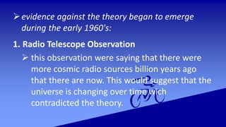evidence against the theory began to emerge
during the early 1960's:
1. Radio Telescope Observation
 this observation were saying that there were
more cosmic radio sources billion years ago
that there are now. This would suggest that the
universe is changing over time wich
contradicted the theory.
 