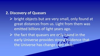 2. Discovery of Quasars
 bright objects but are very small, only found at
great distances from us. Light from them was
emitted billions of light years ago.
 the fact that quasars are only found in the
early Universe provides strong evidence that
the Universe has change over time.
 