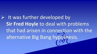  It was further developed by
Sir Fred Hoyle to deal with problems
that had arisen in connection with the
alternative Big Bang hypothesis.
 