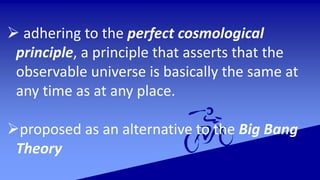  adhering to the perfect cosmological
principle, a principle that asserts that the
observable universe is basically the same at
any time as at any place.
proposed as an alternative to the Big Bang
Theory
 