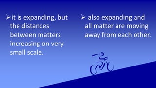it is expanding, but
the distances
between matters
increasing on very
small scale.
 also expanding and
all matter are moving
away from each other.
 