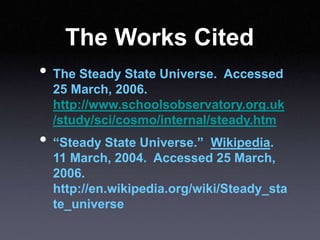 The Works Cited
• The Steady State Universe. Accessed
25 March, 2006.
http://www.schoolsobservatory.org.uk
/study/sci/cosmo/internal/steady.htm
• “Steady State Universe.” Wikipedia.
11 March, 2004. Accessed 25 March,
2006.
http://en.wikipedia.org/wiki/Steady_sta
te_universe
 