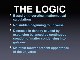 THE LOGIC
• Based on theoretical mathematical
calculations
• No sudden beginning to universe
• Decrease in density caused by
expansion balanced by continuous
creation of matter condensing into
galaxies
• Maintain forever present appearance
of the universe
 