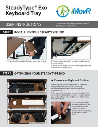 OPTIMIZING YOUR STEADYTYPE EXO
INSTALLING YOUR STEADYTYPE EXO
2. Tighten knobs labeled (A) to attach SteadyType Exo
securely to desk.
3. Adjust knobs labeled (B) until SteadyType Exo frame
rests parallel to desk surface.
2. To loosen the rubber
bumpers, hold the screw
underneath and twist
counterclockwise.
Unscrew them completely
to reposition in other
slots.
A
B
B
A
1. Place lip of SteadyType Exo over front edge of desk.
SteadyType® Exo
Keyboard Tray
A. Choose Your Keyboard Position
USER INSTRUCTIONS
STEP 1
STEP 2
Visit iMovR.com/steadytype-exo-how-to
for full video instructions.
The SteadyType Exo accommodates all keyboard
designs and workstation setups, including
left-handed, right-handed, and split keyboard
configurations.
1. The four rubber bumpers come pre-installed in the
keyboard tray. Depending on where you plan to place
your keyboard, you may need to move the bumpers
into different slots.
Right-handed Configuration
Left-handed Configuration
Split-keyboard Configuration
 