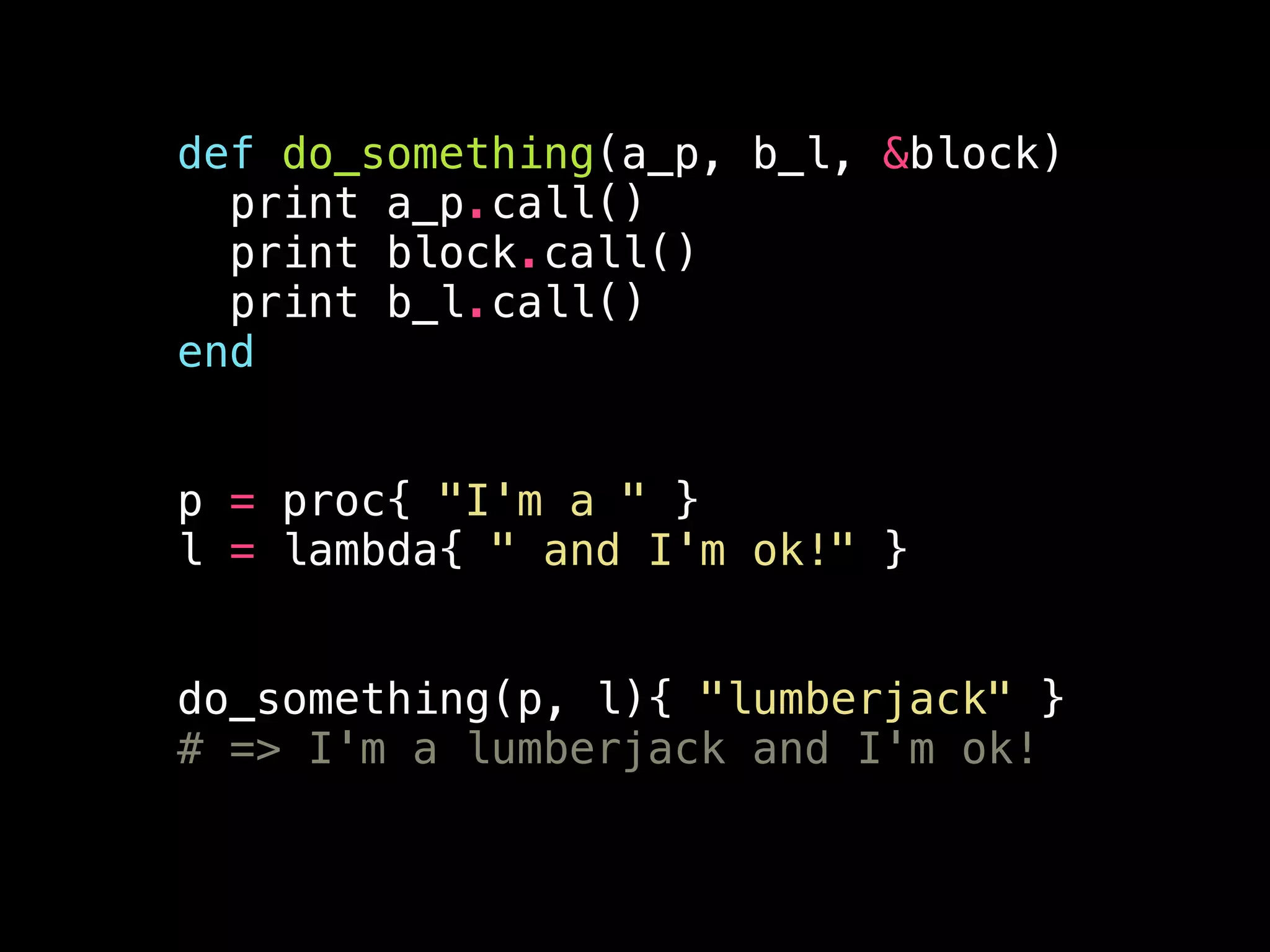 def do_something(a_p, b_l, &block)
print a_p.call()
print block.call()
print b_l.call()
end
!
!
p = proc{ "I'm a " }
l = lambda{ " and I'm ok!" }
!
!
do_something(p, l){ "lumberjack" }
# => I'm a lumberjack and I'm ok!
 