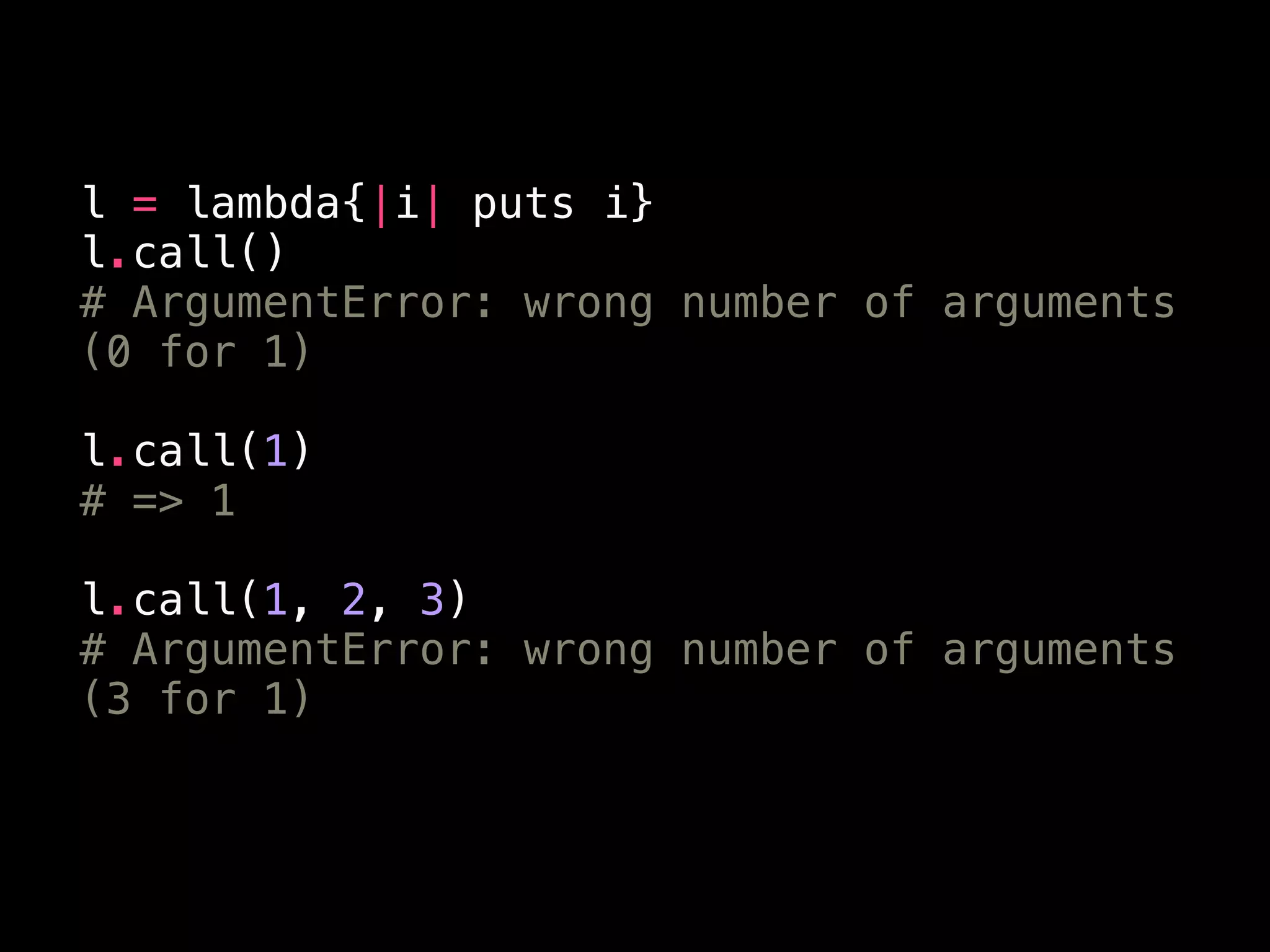 l = lambda{|i| puts i}
l.call()
# ArgumentError: wrong number of arguments
(0 for 1)
!
l.call(1)
# => 1
!
l.call(1, 2, 3)
# ArgumentError: wrong number of arguments
(3 for 1)
 