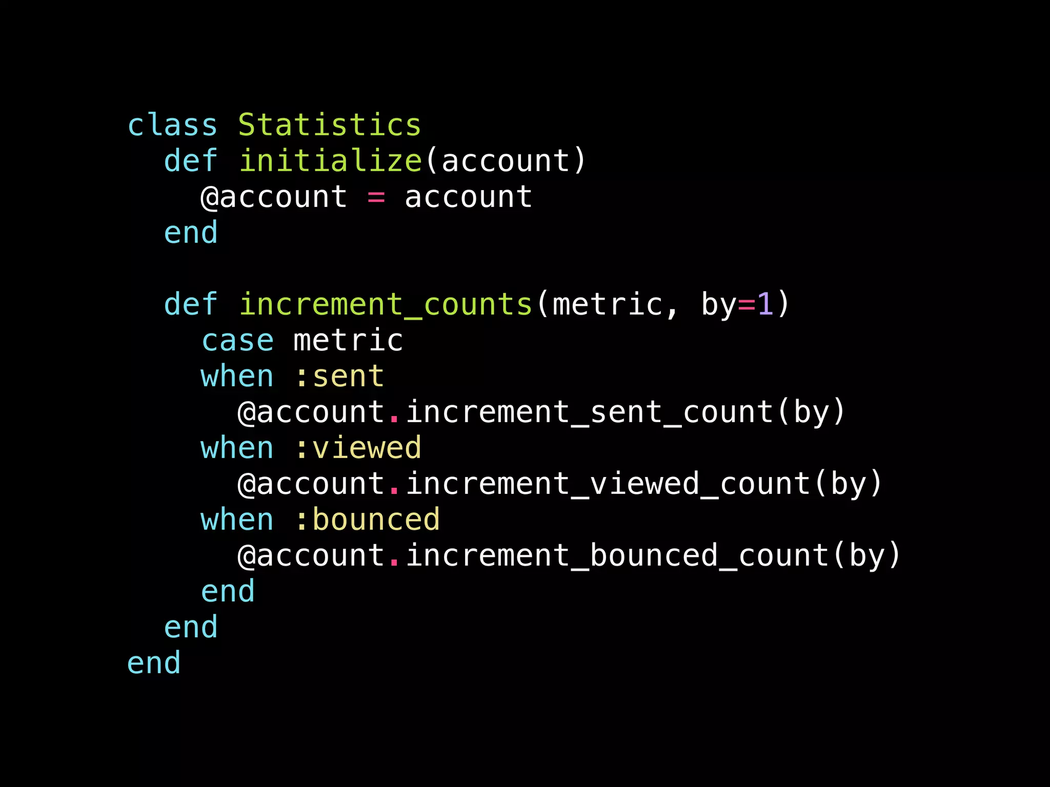 class Statistics
def initialize(account)
@account = account
end
!
def increment_counts(metric, by=1)
case metric
when :sent
@account.increment_sent_count(by)
when :viewed
@account.increment_viewed_count(by)
when :bounced
@account.increment_bounced_count(by)
end
end
end
 