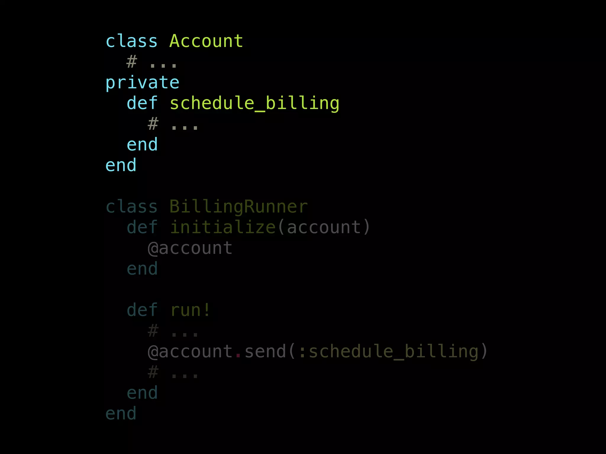 class Account
# ...
private
def schedule_billing
# ...
end
end
!
class BillingRunner
def initialize(account)
@account
end
!
def run!
# ...
@account.send(:schedule_billing)
# ...
end
end
 