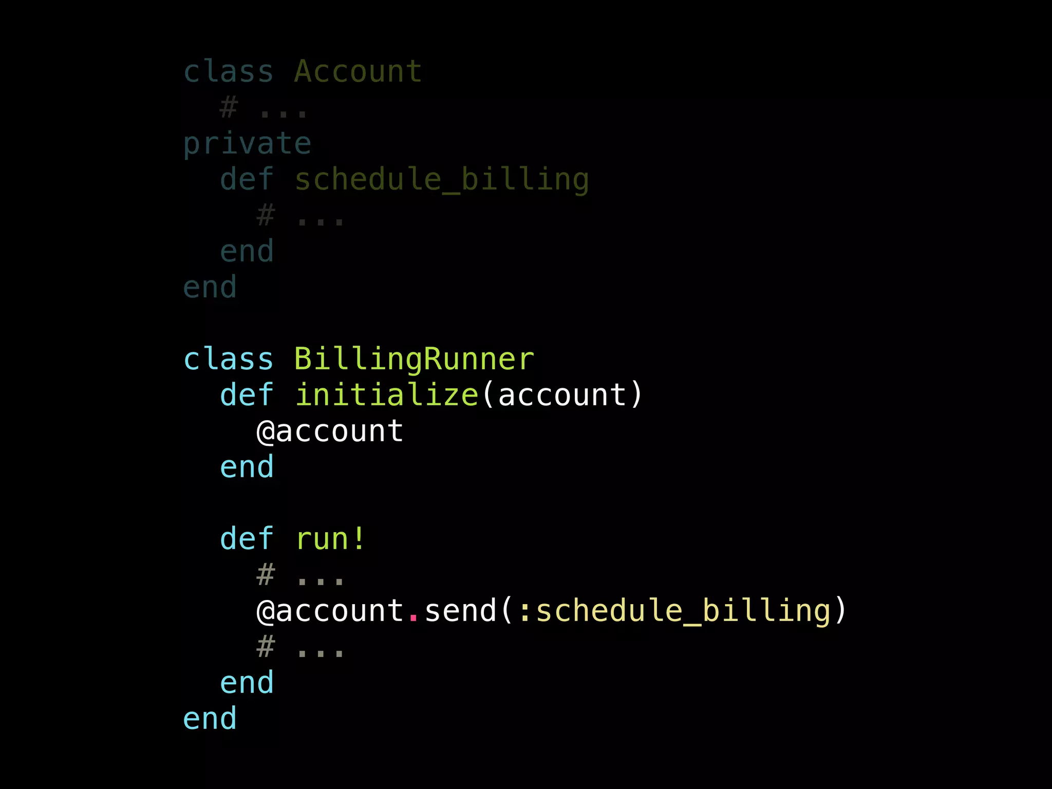 class Account
# ...
private
def schedule_billing
# ...
end
end
!
class BillingRunner
def initialize(account)
@account
end
!
def run!
# ...
@account.send(:schedule_billing)
# ...
end
end
 