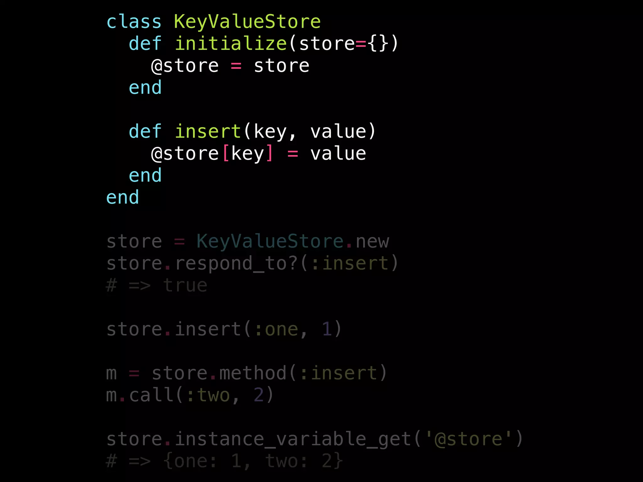class KeyValueStore
def initialize(store={})
@store = store
end
!
def insert(key, value)
@store[key] = value
end
end
!
store = KeyValueStore.new
store.respond_to?(:insert)
# => true
!
store.insert(:one, 1)
!
m = store.method(:insert)
m.call(:two, 2)
!
store.instance_variable_get('@store')
# => {one: 1, two: 2}
 
