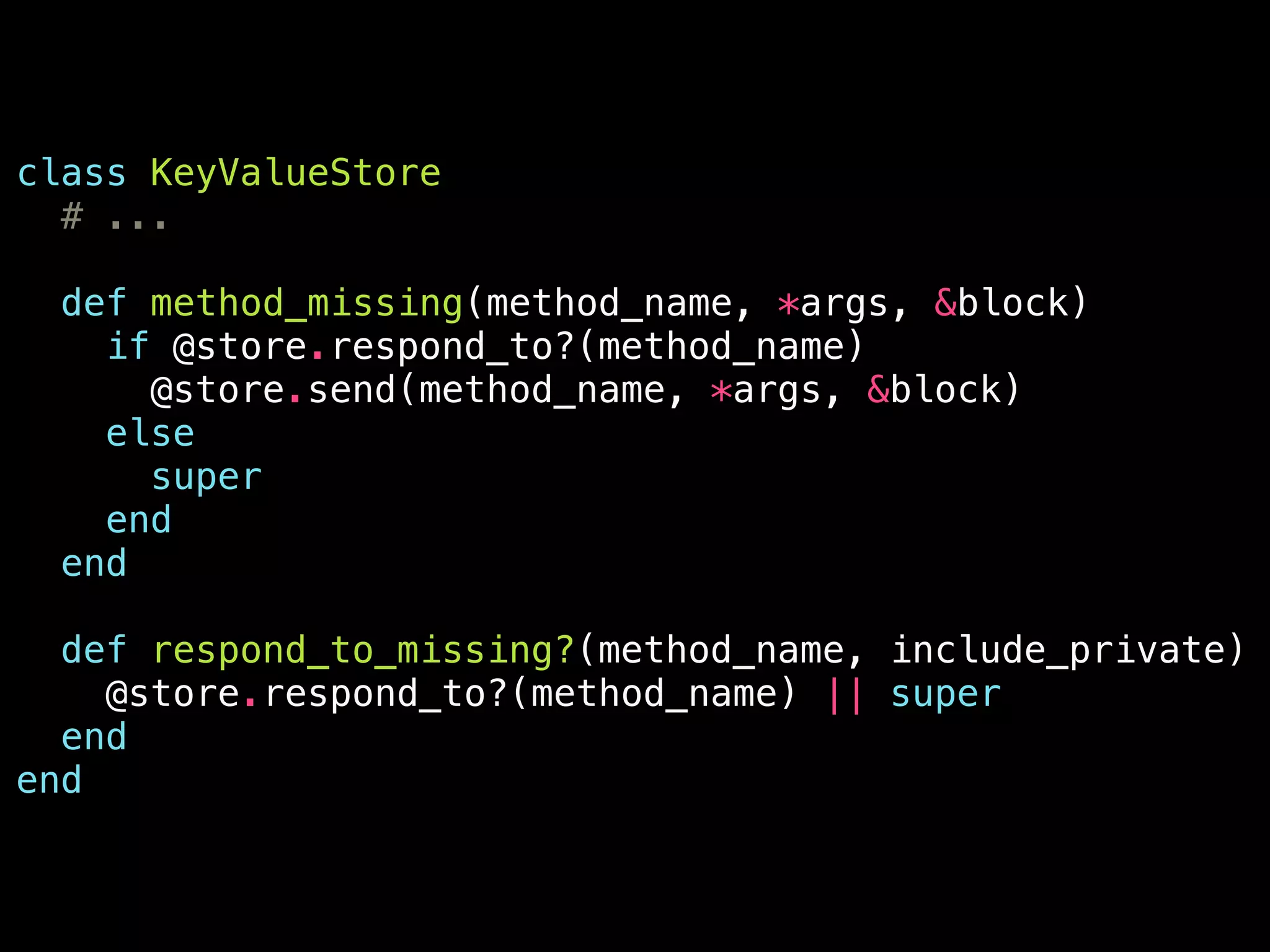 class KeyValueStore
# ...
!
def method_missing(method_name, *args, &block)
if @store.respond_to?(method_name)
@store.send(method_name, *args, &block)
else
super
end
end
!
def respond_to_missing?(method_name, include_private)
@store.respond_to?(method_name) || super
end
end
 