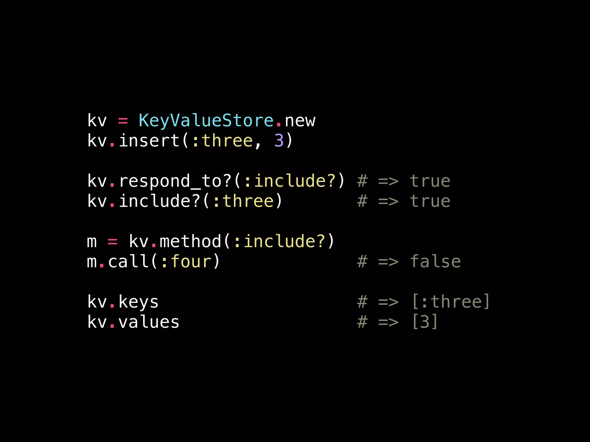 kv = KeyValueStore.new
kv.insert(:three, 3)
!
kv.respond_to?(:include?) # => true
kv.include?(:three) # => true
!
m = kv.method(:include?)
m.call(:four) # => false
!
kv.keys # => [:three]
kv.values # => [3]
 