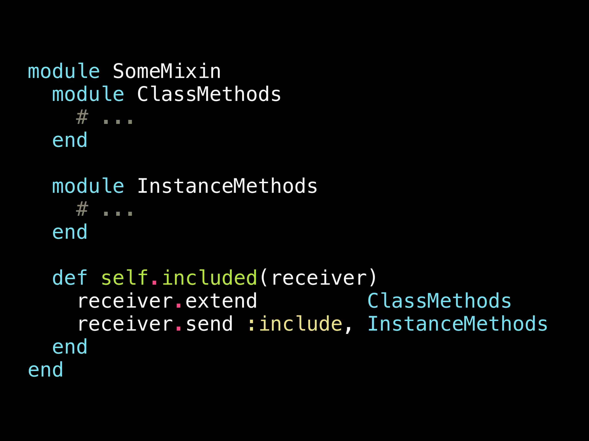 module SomeMixin
module ClassMethods
# ...
end
module InstanceMethods
# ...
end
def self.included(receiver)
receiver.extend ClassMethods
receiver.send :include, InstanceMethods
end
end
 