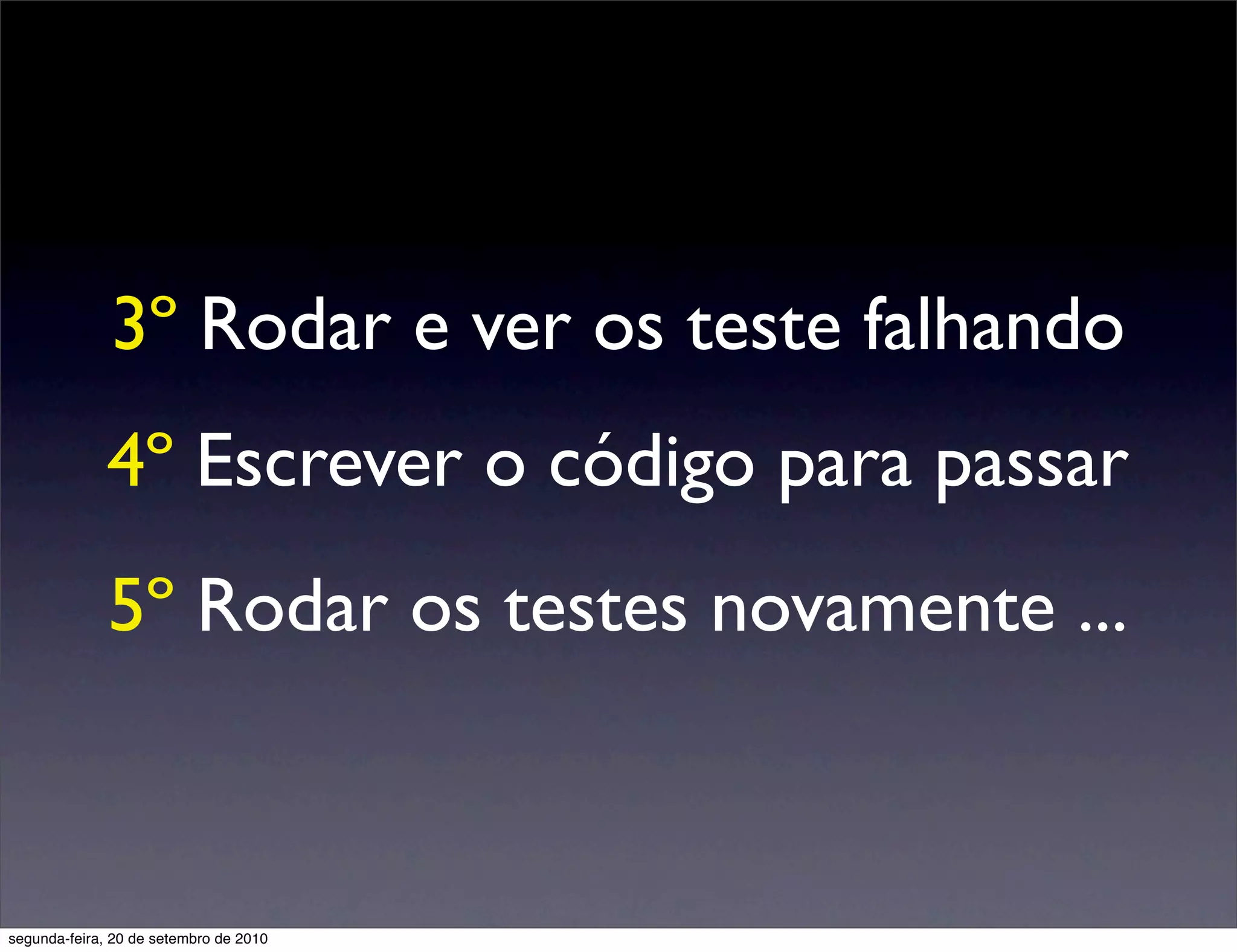 3º Rodar e ver os teste falhando
              4º Escrever o código para passar
              5º Rodar os testes novamente ...



segunda-feira, 20 de setembro de 2010
 