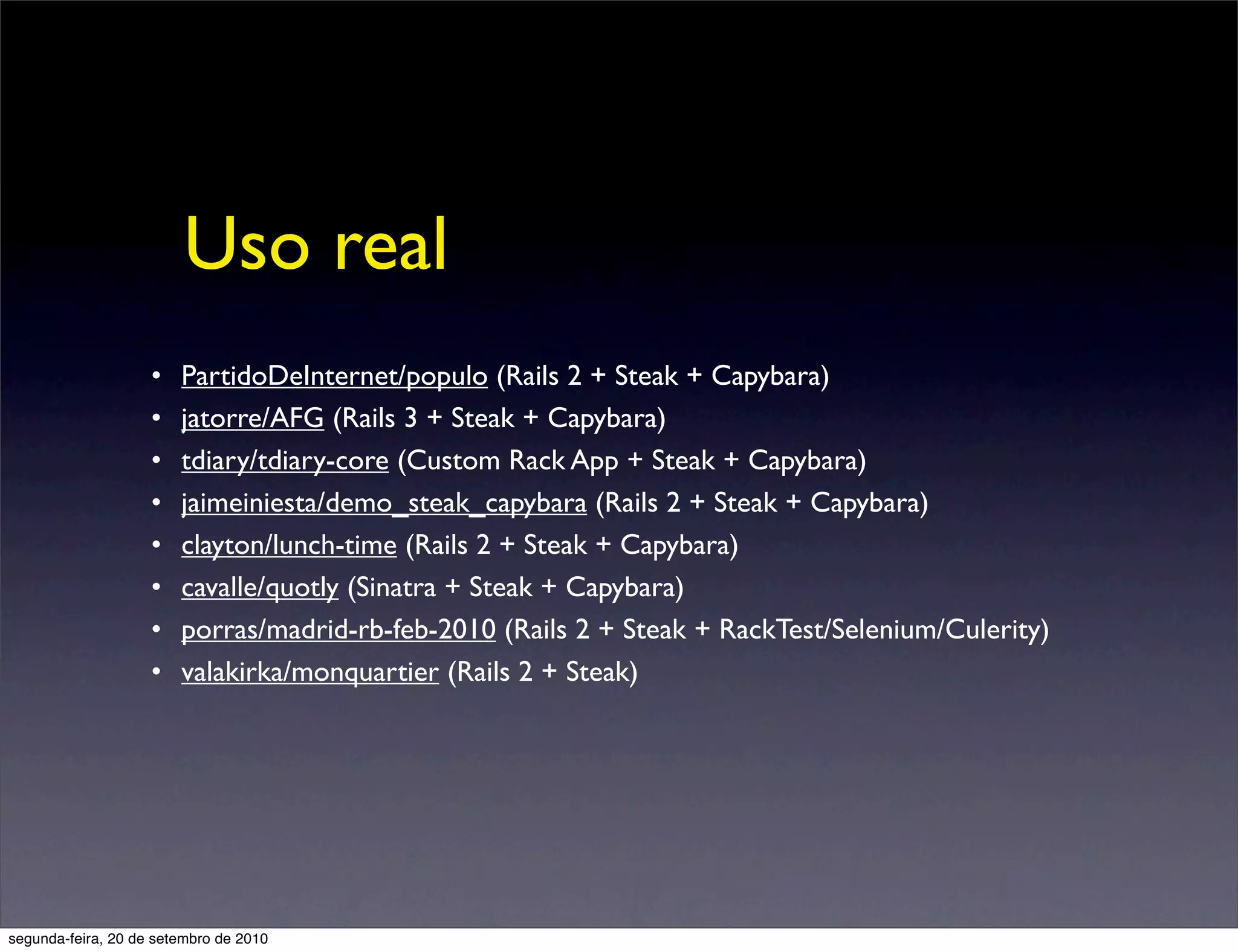 Uso real
                    •   PartidoDeInternet/populo (Rails 2 + Steak + Capybara)
                    •   jatorre/AFG (Rails 3 + Steak + Capybara)
                    •   tdiary/tdiary-core (Custom Rack App + Steak + Capybara)
                    •   jaimeiniesta/demo_steak_capybara (Rails 2 + Steak + Capybara)
                    •   clayton/lunch-time (Rails 2 + Steak + Capybara)
                    •   cavalle/quotly (Sinatra + Steak + Capybara)
                    •   porras/madrid-rb-feb-2010 (Rails 2 + Steak + RackTest/Selenium/Culerity)
                    •   valakirka/monquartier (Rails 2 + Steak)




segunda-feira, 20 de setembro de 2010
 