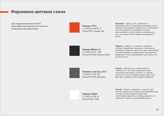 Фирменная цветовая гамма
Для поддержания визуальной
идентификации бренда используется
следующая цветовая гамма
Pantone 179 C
C:0 M:92 Y:92 K: 0
Oracal 047; orange red
Pantone Black 6 C
C:0 M:0 Y:0 K: 100
Oracal 070 M; schwarz black
Pantone Cool Gray 10 C
C:0 M:0 Y:0 K: 80
Oracal 073 M; dark grey
Pantone White
C:0 M:0 Y:0 K: 0
Oracal 010; white
Красный – страсть, сила, уверенность,
стремление, воля. Он выражает жизненную силу и
означает всевозможные склонности и устремления
получать результаты и добиваться успеха,
импульсивность, волю к победе, желание всего
того, что может способствовать насыщенности
бытия.
Черный – твёрдость, солидность, мудрость,
глубина. Черный цвет загадочен и таинственен,
привлекает и бросает вызов. Этот цвет изысканный
и торжественный, он олицетворяет достоинство и
изящество, а так же подчеркивает престижность и
высокий статус
Серый – нейтральность, гармоничность,
стабильность. Этот цвет объединяет в себе
характеристики черного и белого, т.е. можно
сказать что стоит на границе между ними. Этот
цвет явно содержит в себе элемент утаивания.
Белый – чистота, невинность, легкость, цвет
полной открытости, готовности воспринимать мир
во всем его многообразии. Белый цвет
олицетворяет единство и свободу, открытость и
равенство, легкость и коммуникабельность.
14
 