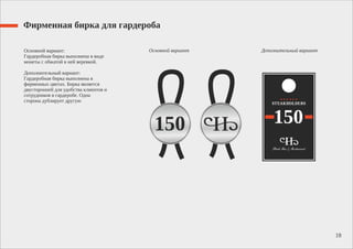 Фирменная бирка для гардероба
Основной вариант:
Гардеробная бирка выполнена в виде
монеты с обжатой в ней веревкой.
Дополнительный вариант:
Гардеробная бирка выполнена в
фирменных цветах. Бирка является
двусторонней для удобства клиентов и
сотрудников в гардеробе. Одна
сторона дублирует другую
18
Основной вариант Дополнительный вариант
 