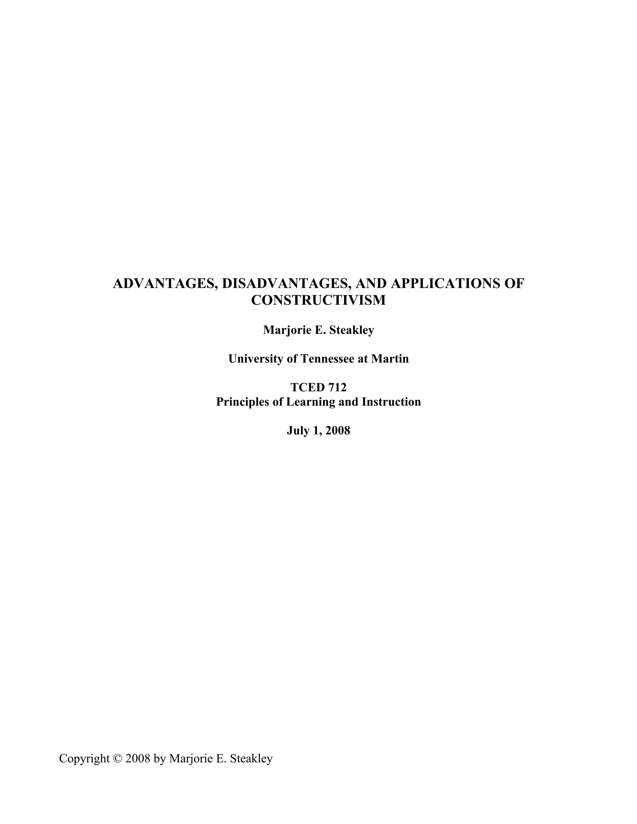 ADVANTAGES, DISADVANTAGES, AND APPLICATIONS OF
                         CONSTRUCTIVISM

                                      Marjorie E. Steakley

                               University of Tennessee at Martin

                                            TCED 712
                             Principles of Learning and Instruction

                                           July 1, 2008




Copyright © 2008 by Marjorie E. Steakley
 