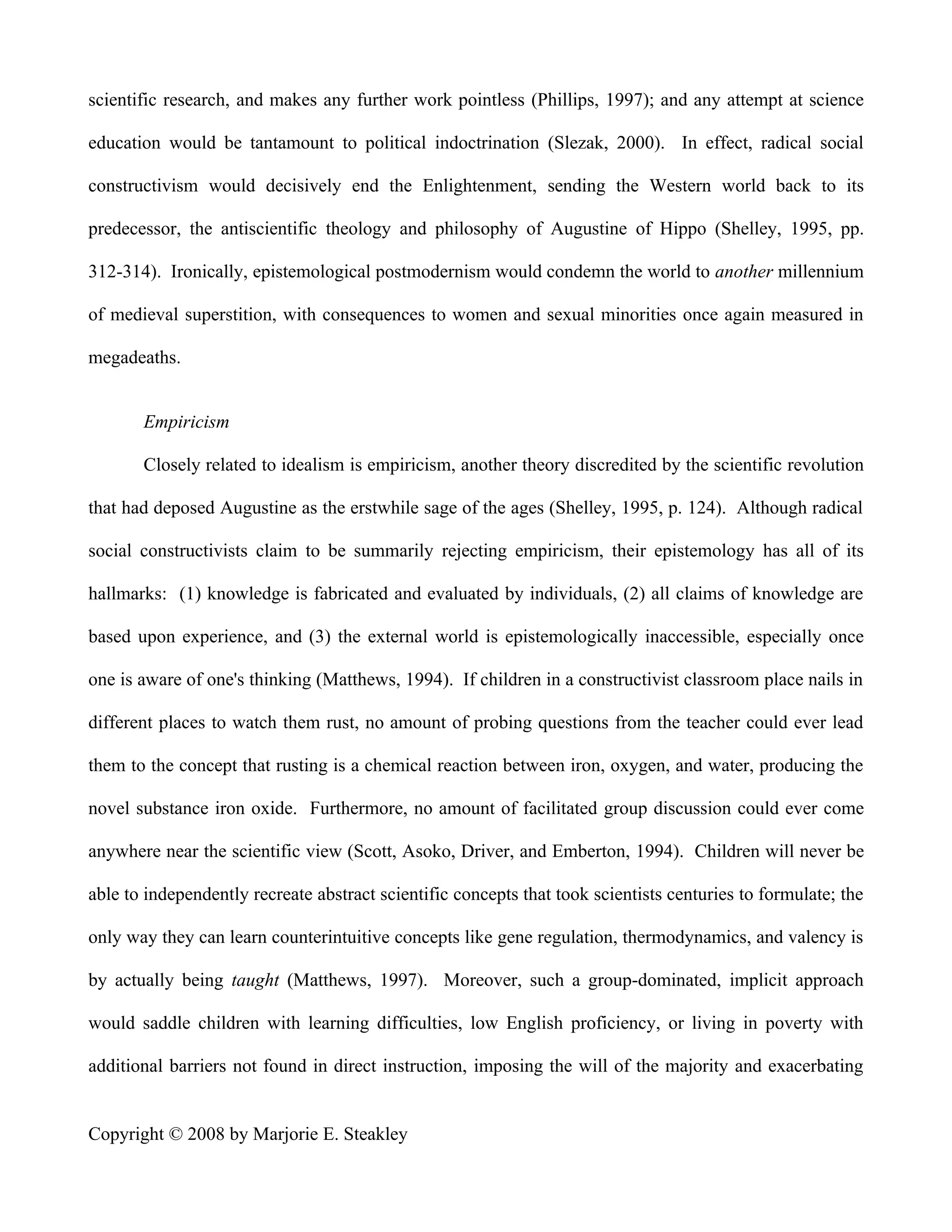 scientific research, and makes any further work pointless (Phillips, 1997); and any attempt at science

education would be tantamount to political indoctrination (Slezak, 2000). In effect, radical social

constructivism would decisively end the Enlightenment, sending the Western world back to its

predecessor, the antiscientific theology and philosophy of Augustine of Hippo (Shelley, 1995, pp.

312-314). Ironically, epistemological postmodernism would condemn the world to another millennium

of medieval superstition, with consequences to women and sexual minorities once again measured in

megadeaths.


       Empiricism

       Closely related to idealism is empiricism, another theory discredited by the scientific revolution

that had deposed Augustine as the erstwhile sage of the ages (Shelley, 1995, p. 124). Although radical

social constructivists claim to be summarily rejecting empiricism, their epistemology has all of its

hallmarks: (1) knowledge is fabricated and evaluated by individuals, (2) all claims of knowledge are

based upon experience, and (3) the external world is epistemologically inaccessible, especially once

one is aware of one's thinking (Matthews, 1994). If children in a constructivist classroom place nails in

different places to watch them rust, no amount of probing questions from the teacher could ever lead

them to the concept that rusting is a chemical reaction between iron, oxygen, and water, producing the

novel substance iron oxide. Furthermore, no amount of facilitated group discussion could ever come

anywhere near the scientific view (Scott, Asoko, Driver, and Emberton, 1994). Children will never be

able to independently recreate abstract scientific concepts that took scientists centuries to formulate; the

only way they can learn counterintuitive concepts like gene regulation, thermodynamics, and valency is

by actually being taught (Matthews, 1997). Moreover, such a group-dominated, implicit approach

would saddle children with learning difficulties, low English proficiency, or living in poverty with

additional barriers not found in direct instruction, imposing the will of the majority and exacerbating


Copyright © 2008 by Marjorie E. Steakley
 