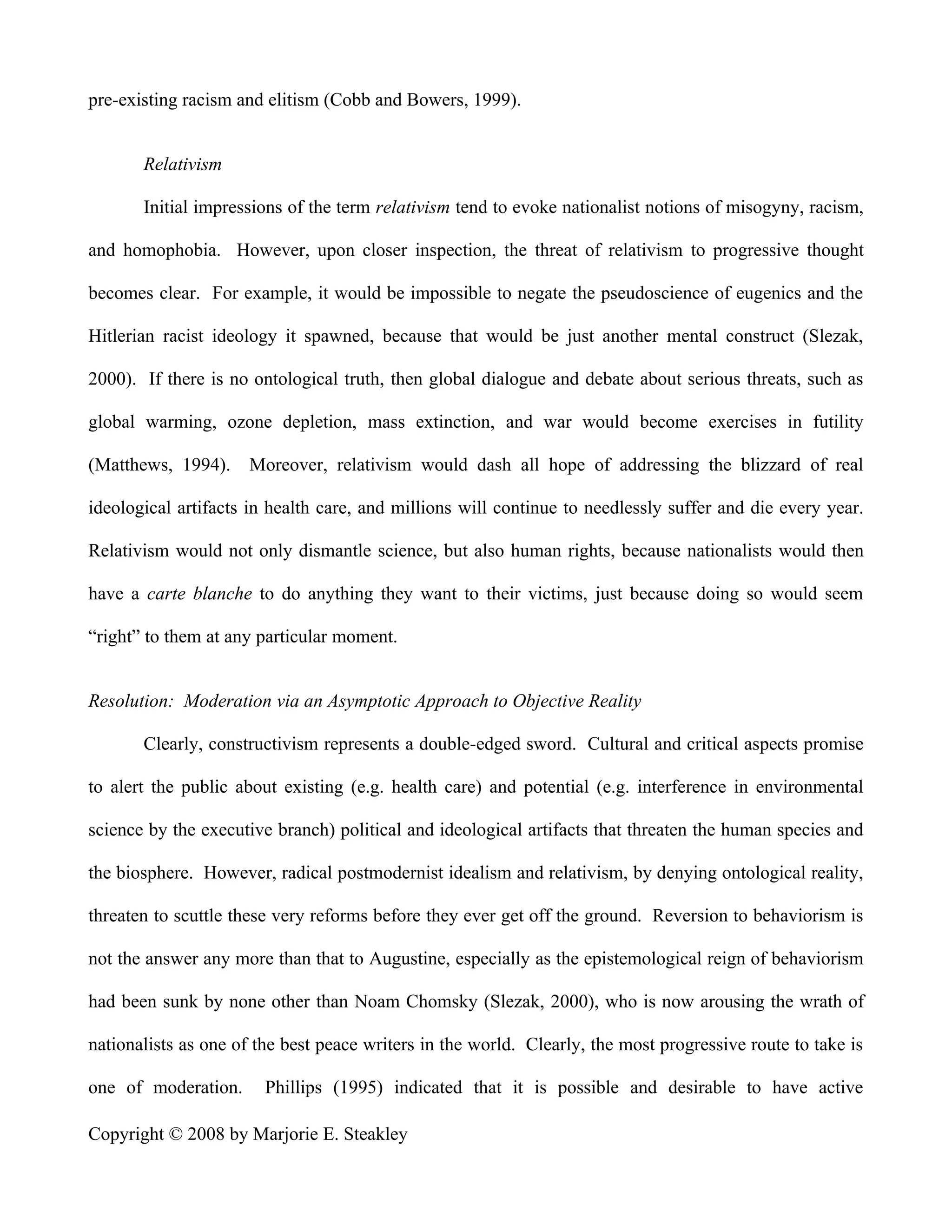 pre-existing racism and elitism (Cobb and Bowers, 1999).


       Relativism

       Initial impressions of the term relativism tend to evoke nationalist notions of misogyny, racism,

and homophobia. However, upon closer inspection, the threat of relativism to progressive thought

becomes clear. For example, it would be impossible to negate the pseudoscience of eugenics and the

Hitlerian racist ideology it spawned, because that would be just another mental construct (Slezak,

2000). If there is no ontological truth, then global dialogue and debate about serious threats, such as

global warming, ozone depletion, mass extinction, and war would become exercises in futility

(Matthews, 1994).     Moreover, relativism would dash all hope of addressing the blizzard of real

ideological artifacts in health care, and millions will continue to needlessly suffer and die every year.

Relativism would not only dismantle science, but also human rights, because nationalists would then

have a carte blanche to do anything they want to their victims, just because doing so would seem

“right” to them at any particular moment.


Resolution: Moderation via an Asymptotic Approach to Objective Reality

       Clearly, constructivism represents a double-edged sword. Cultural and critical aspects promise

to alert the public about existing (e.g. health care) and potential (e.g. interference in environmental

science by the executive branch) political and ideological artifacts that threaten the human species and

the biosphere. However, radical postmodernist idealism and relativism, by denying ontological reality,

threaten to scuttle these very reforms before they ever get off the ground. Reversion to behaviorism is

not the answer any more than that to Augustine, especially as the epistemological reign of behaviorism

had been sunk by none other than Noam Chomsky (Slezak, 2000), who is now arousing the wrath of

nationalists as one of the best peace writers in the world. Clearly, the most progressive route to take is

one of moderation.      Phillips (1995) indicated that it is possible and desirable to have active

Copyright © 2008 by Marjorie E. Steakley
 