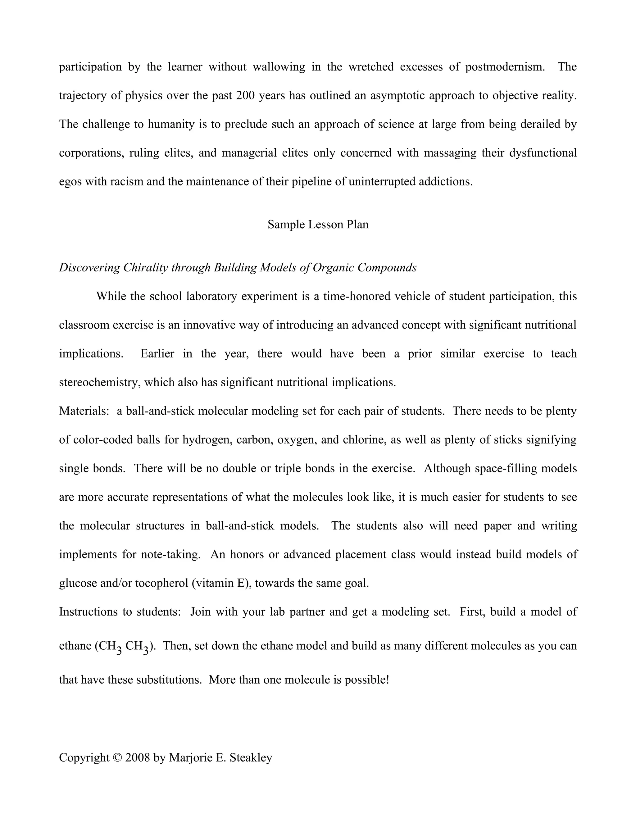 participation by the learner without wallowing in the wretched excesses of postmodernism. The

trajectory of physics over the past 200 years has outlined an asymptotic approach to objective reality.

The challenge to humanity is to preclude such an approach of science at large from being derailed by

corporations, ruling elites, and managerial elites only concerned with massaging their dysfunctional

egos with racism and the maintenance of their pipeline of uninterrupted addictions.


                                          Sample Lesson Plan


Discovering Chirality through Building Models of Organic Compounds

       While the school laboratory experiment is a time-honored vehicle of student participation, this

classroom exercise is an innovative way of introducing an advanced concept with significant nutritional

implications.   Earlier in the year, there would have been a prior similar exercise to teach

stereochemistry, which also has significant nutritional implications.

Materials: a ball-and-stick molecular modeling set for each pair of students. There needs to be plenty

of color-coded balls for hydrogen, carbon, oxygen, and chlorine, as well as plenty of sticks signifying

single bonds. There will be no double or triple bonds in the exercise. Although space-filling models

are more accurate representations of what the molecules look like, it is much easier for students to see

the molecular structures in ball-and-stick models. The students also will need paper and writing

implements for note-taking. An honors or advanced placement class would instead build models of

glucose and/or tocopherol (vitamin E), towards the same goal.

Instructions to students: Join with your lab partner and get a modeling set. First, build a model of

ethane (CH3 CH3). Then, set down the ethane model and build as many different molecules as you can

that have these substitutions. More than one molecule is possible!




Copyright © 2008 by Marjorie E. Steakley
 