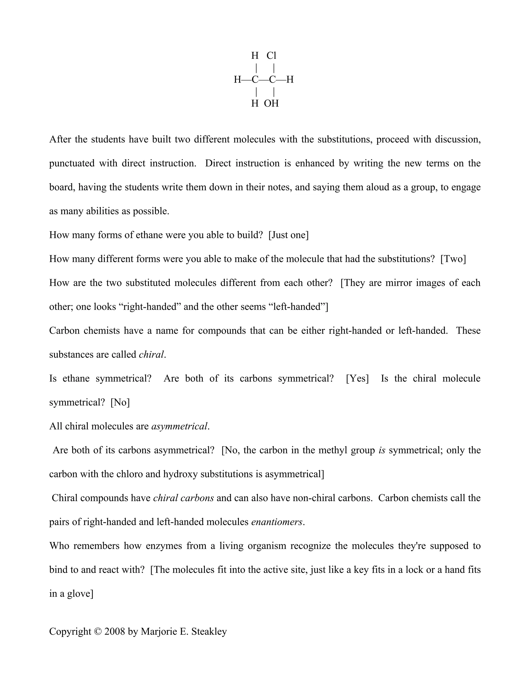 H Cl
                                                  | |
                                               H—C—C—H
                                                  | |
                                                 H OH


After the students have built two different molecules with the substitutions, proceed with discussion,

punctuated with direct instruction. Direct instruction is enhanced by writing the new terms on the

board, having the students write them down in their notes, and saying them aloud as a group, to engage

as many abilities as possible.

How many forms of ethane were you able to build? [Just one]

How many different forms were you able to make of the molecule that had the substitutions? [Two]

How are the two substituted molecules different from each other? [They are mirror images of each

other; one looks “right-handed” and the other seems “left-handed”]

Carbon chemists have a name for compounds that can be either right-handed or left-handed. These

substances are called chiral.

Is ethane symmetrical?       Are both of its carbons symmetrical?          [Yes]    Is the chiral molecule

symmetrical? [No]

All chiral molecules are asymmetrical.

Are both of its carbons asymmetrical? [No, the carbon in the methyl group is symmetrical; only the

carbon with the chloro and hydroxy substitutions is asymmetrical]

Chiral compounds have chiral carbons and can also have non-chiral carbons. Carbon chemists call the

pairs of right-handed and left-handed molecules enantiomers.

Who remembers how enzymes from a living organism recognize the molecules they're supposed to

bind to and react with? [The molecules fit into the active site, just like a key fits in a lock or a hand fits

in a glove]


Copyright © 2008 by Marjorie E. Steakley
 