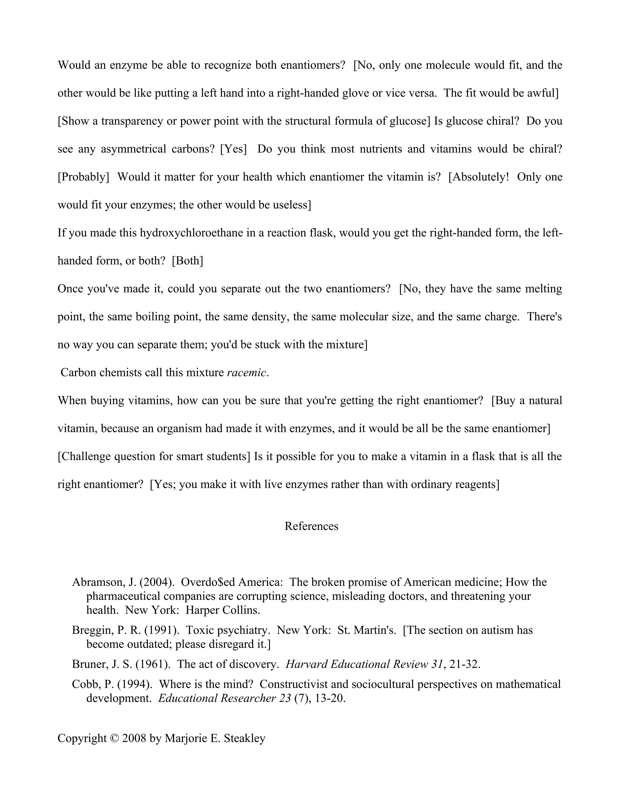 Would an enzyme be able to recognize both enantiomers? [No, only one molecule would fit, and the

other would be like putting a left hand into a right-handed glove or vice versa. The fit would be awful]

[Show a transparency or power point with the structural formula of glucose] Is glucose chiral? Do you

see any asymmetrical carbons? [Yes] Do you think most nutrients and vitamins would be chiral?

[Probably] Would it matter for your health which enantiomer the vitamin is? [Absolutely! Only one

would fit your enzymes; the other would be useless]

If you made this hydroxychloroethane in a reaction flask, would you get the right-handed form, the left-

handed form, or both? [Both]

Once you've made it, could you separate out the two enantiomers? [No, they have the same melting

point, the same boiling point, the same density, the same molecular size, and the same charge. There's

no way you can separate them; you'd be stuck with the mixture]

Carbon chemists call this mixture racemic.

When buying vitamins, how can you be sure that you're getting the right enantiomer? [Buy a natural

vitamin, because an organism had made it with enzymes, and it would be all be the same enantiomer]

[Challenge question for smart students] Is it possible for you to make a vitamin in a flask that is all the

right enantiomer? [Yes; you make it with live enzymes rather than with ordinary reagents]


                                                References



   Abramson, J. (2004). Overdo$ed America: The broken promise of American medicine; How the
     pharmaceutical companies are corrupting science, misleading doctors, and threatening your
     health. New York: Harper Collins.
   Breggin, P. R. (1991). Toxic psychiatry. New York: St. Martin's. [The section on autism has
     become outdated; please disregard it.]
   Bruner, J. S. (1961). The act of discovery. Harvard Educational Review 31, 21-32.
   Cobb, P. (1994). Where is the mind? Constructivist and sociocultural perspectives on mathematical
     development. Educational Researcher 23 (7), 13-20.


Copyright © 2008 by Marjorie E. Steakley
 