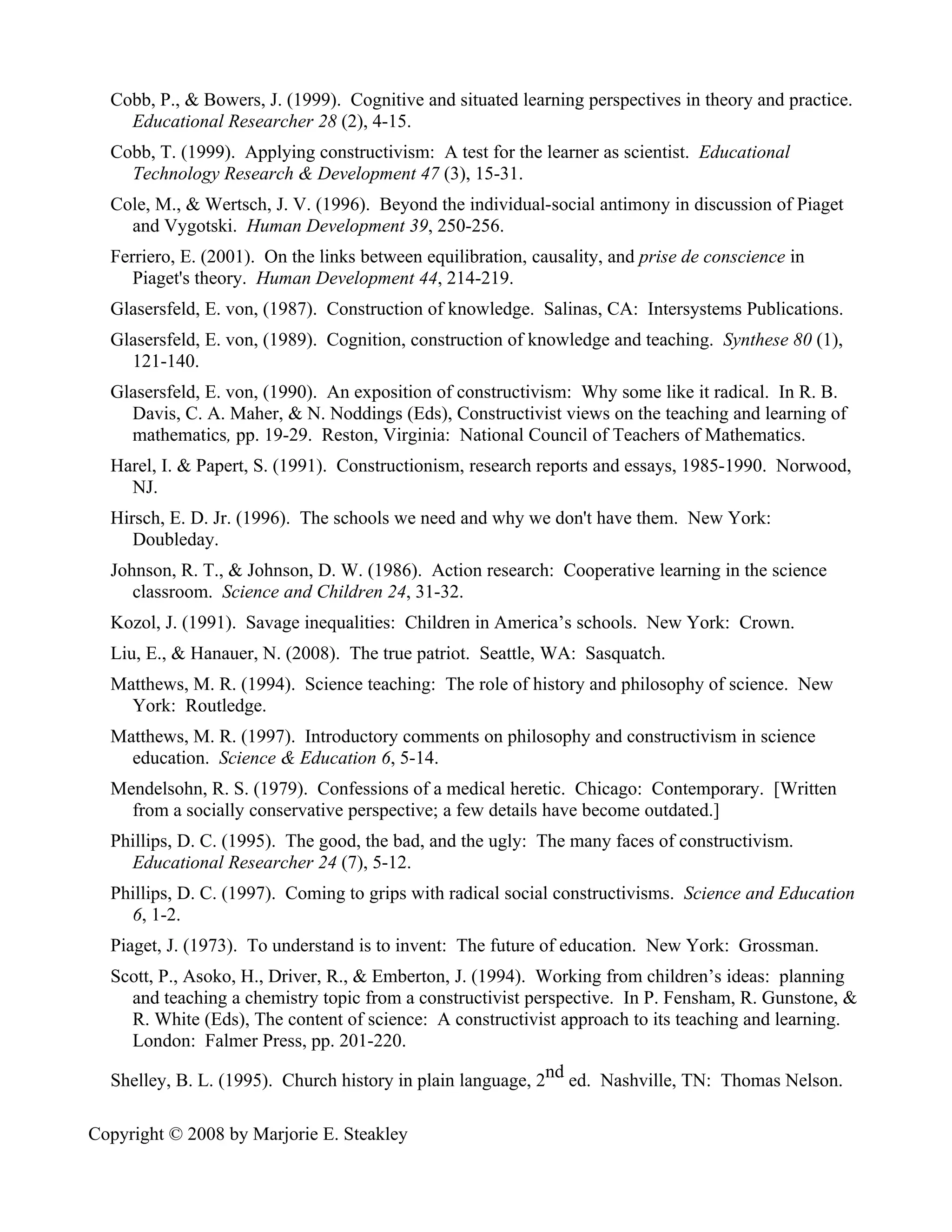 Cobb, P., & Bowers, J. (1999). Cognitive and situated learning perspectives in theory and practice.
    Educational Researcher 28 (2), 4-15.
  Cobb, T. (1999). Applying constructivism: A test for the learner as scientist. Educational
    Technology Research & Development 47 (3), 15-31.
  Cole, M., & Wertsch, J. V. (1996). Beyond the individual-social antimony in discussion of Piaget
    and Vygotski. Human Development 39, 250-256.
  Ferriero, E. (2001). On the links between equilibration, causality, and prise de conscience in
     Piaget's theory. Human Development 44, 214-219.
  Glasersfeld, E. von, (1987). Construction of knowledge. Salinas, CA: Intersystems Publications.
  Glasersfeld, E. von, (1989). Cognition, construction of knowledge and teaching. Synthese 80 (1),
    121-140.
  Glasersfeld, E. von, (1990). An exposition of constructivism: Why some like it radical. In R. B.
    Davis, C. A. Maher, & N. Noddings (Eds), Constructivist views on the teaching and learning of
    mathematics, pp. 19-29. Reston, Virginia: National Council of Teachers of Mathematics.
  Harel, I. & Papert, S. (1991). Constructionism, research reports and essays, 1985-1990. Norwood,
    NJ.
  Hirsch, E. D. Jr. (1996). The schools we need and why we don't have them. New York:
     Doubleday.
  Johnson, R. T., & Johnson, D. W. (1986). Action research: Cooperative learning in the science
     classroom. Science and Children 24, 31-32.
  Kozol, J. (1991). Savage inequalities: Children in America’s schools. New York: Crown.
  Liu, E., & Hanauer, N. (2008). The true patriot. Seattle, WA: Sasquatch.
  Matthews, M. R. (1994). Science teaching: The role of history and philosophy of science. New
    York: Routledge.
  Matthews, M. R. (1997). Introductory comments on philosophy and constructivism in science
    education. Science & Education 6, 5-14.
  Mendelsohn, R. S. (1979). Confessions of a medical heretic. Chicago: Contemporary. [Written
    from a socially conservative perspective; a few details have become outdated.]
  Phillips, D. C. (1995). The good, the bad, and the ugly: The many faces of constructivism.
    Educational Researcher 24 (7), 5-12.
  Phillips, D. C. (1997). Coming to grips with radical social constructivisms. Science and Education
    6, 1-2.
  Piaget, J. (1973). To understand is to invent: The future of education. New York: Grossman.
  Scott, P., Asoko, H., Driver, R., & Emberton, J. (1994). Working from children’s ideas: planning
    and teaching a chemistry topic from a constructivist perspective. In P. Fensham, R. Gunstone, &
    R. White (Eds), The content of science: A constructivist approach to its teaching and learning.
    London: Falmer Press, pp. 201-220.

  Shelley, B. L. (1995). Church history in plain language, 2nd ed. Nashville, TN: Thomas Nelson.

Copyright © 2008 by Marjorie E. Steakley
 