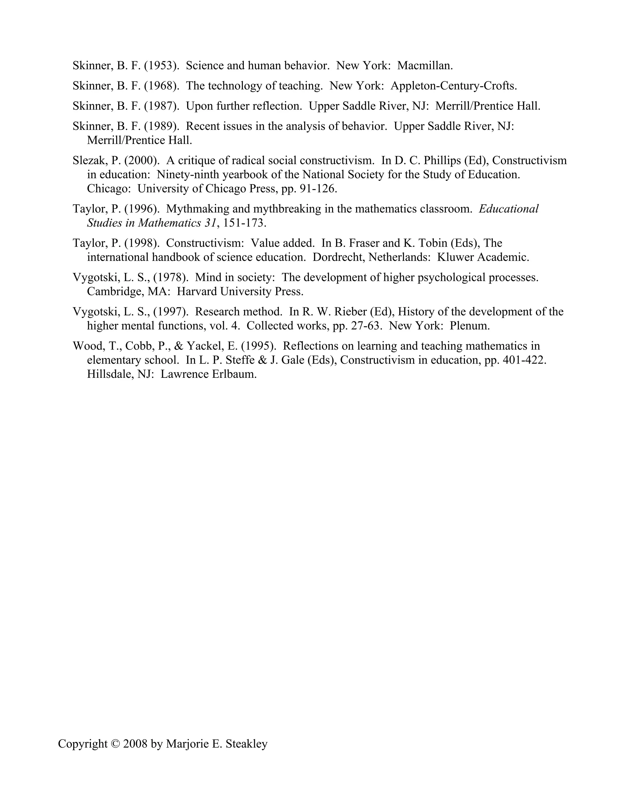 Skinner, B. F. (1953). Science and human behavior. New York: Macmillan.
  Skinner, B. F. (1968). The technology of teaching. New York: Appleton-Century-Crofts.
  Skinner, B. F. (1987). Upon further reflection. Upper Saddle River, NJ: Merrill/Prentice Hall.
  Skinner, B. F. (1989). Recent issues in the analysis of behavior. Upper Saddle River, NJ:
    Merrill/Prentice Hall.
  Slezak, P. (2000). A critique of radical social constructivism. In D. C. Phillips (Ed), Constructivism
     in education: Ninety-ninth yearbook of the National Society for the Study of Education.
     Chicago: University of Chicago Press, pp. 91-126.
  Taylor, P. (1996). Mythmaking and mythbreaking in the mathematics classroom. Educational
    Studies in Mathematics 31, 151-173.
  Taylor, P. (1998). Constructivism: Value added. In B. Fraser and K. Tobin (Eds), The
    international handbook of science education. Dordrecht, Netherlands: Kluwer Academic.
  Vygotski, L. S., (1978). Mind in society: The development of higher psychological processes.
    Cambridge, MA: Harvard University Press.
  Vygotski, L. S., (1997). Research method. In R. W. Rieber (Ed), History of the development of the
    higher mental functions, vol. 4. Collected works, pp. 27-63. New York: Plenum.
  Wood, T., Cobb, P., & Yackel, E. (1995). Reflections on learning and teaching mathematics in
   elementary school. In L. P. Steffe & J. Gale (Eds), Constructivism in education, pp. 401-422.
   Hillsdale, NJ: Lawrence Erlbaum.




Copyright © 2008 by Marjorie E. Steakley
 