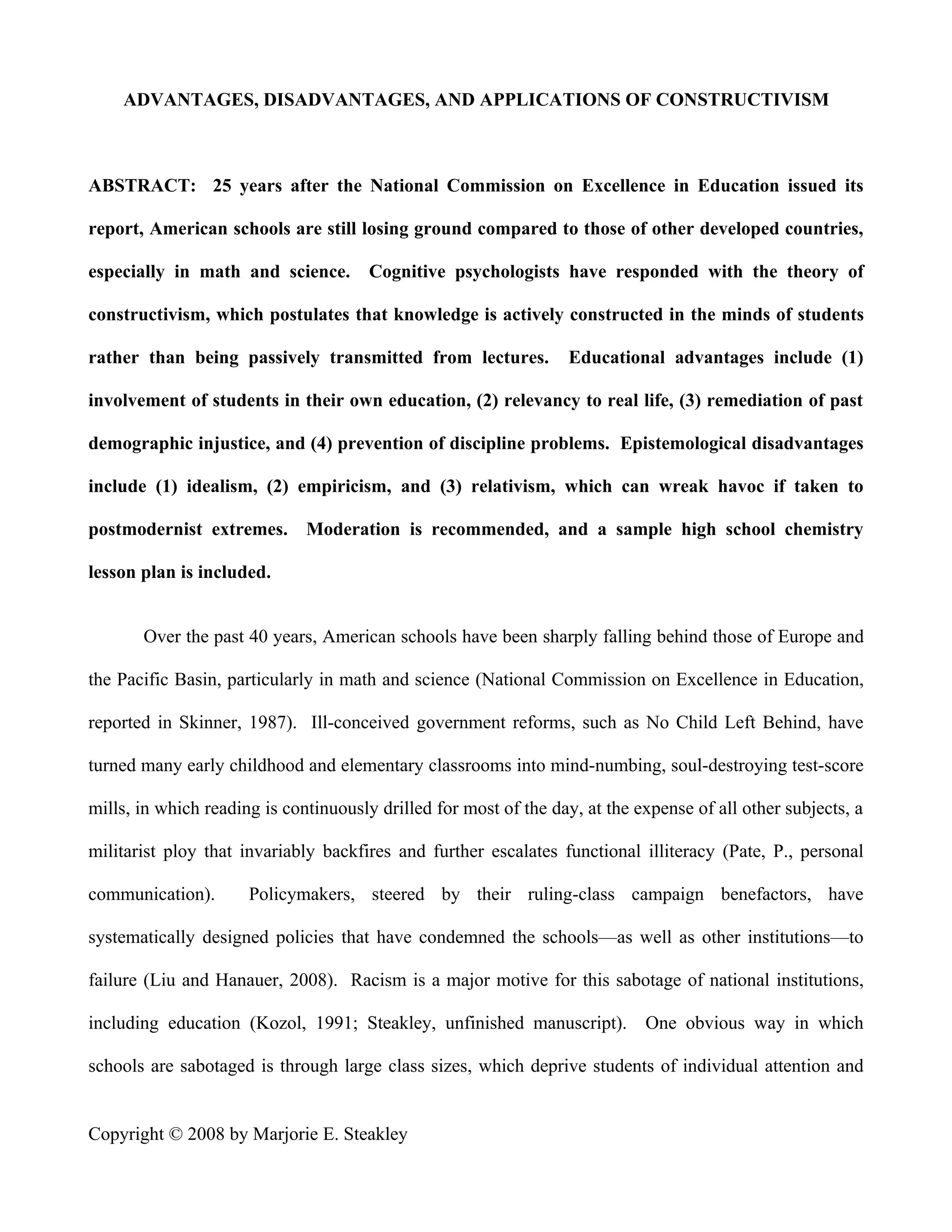 ADVANTAGES, DISADVANTAGES, AND APPLICATIONS OF CONSTRUCTIVISM



ABSTRACT: 25 years after the National Commission on Excellence in Education issued its

report, American schools are still losing ground compared to those of other developed countries,

especially in math and science.        Cognitive psychologists have responded with the theory of

constructivism, which postulates that knowledge is actively constructed in the minds of students

rather than being passively transmitted from lectures.            Educational advantages include (1)

involvement of students in their own education, (2) relevancy to real life, (3) remediation of past

demographic injustice, and (4) prevention of discipline problems. Epistemological disadvantages

include (1) idealism, (2) empiricism, and (3) relativism, which can wreak havoc if taken to

postmodernist extremes. Moderation is recommended, and a sample high school chemistry

lesson plan is included.


       Over the past 40 years, American schools have been sharply falling behind those of Europe and

the Pacific Basin, particularly in math and science (National Commission on Excellence in Education,

reported in Skinner, 1987). Ill-conceived government reforms, such as No Child Left Behind, have

turned many early childhood and elementary classrooms into mind-numbing, soul-destroying test-score

mills, in which reading is continuously drilled for most of the day, at the expense of all other subjects, a

militarist ploy that invariably backfires and further escalates functional illiteracy (Pate, P., personal

communication).       Policymakers, steered by their ruling-class campaign benefactors, have

systematically designed policies that have condemned the schools—as well as other institutions—to

failure (Liu and Hanauer, 2008). Racism is a major motive for this sabotage of national institutions,

including education (Kozol, 1991; Steakley, unfinished manuscript). One obvious way in which

schools are sabotaged is through large class sizes, which deprive students of individual attention and


Copyright © 2008 by Marjorie E. Steakley
 