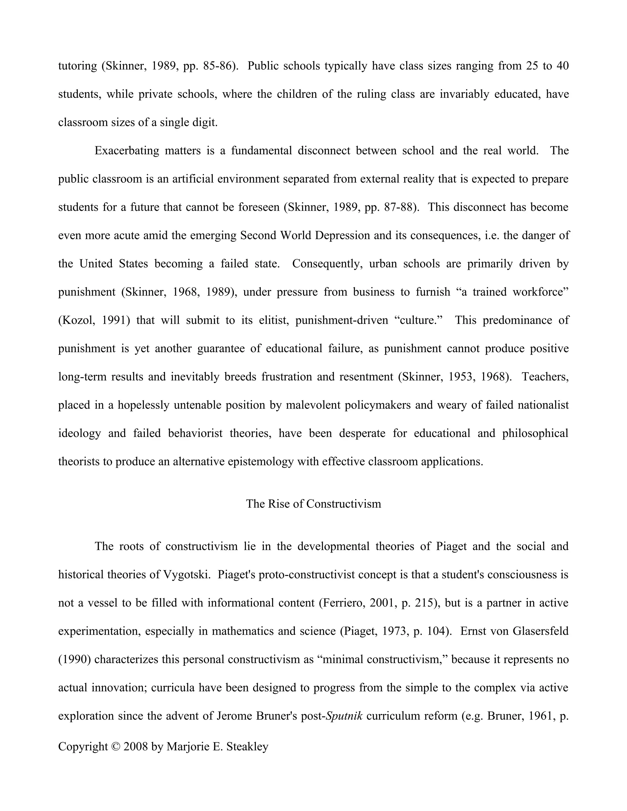 tutoring (Skinner, 1989, pp. 85-86). Public schools typically have class sizes ranging from 25 to 40

students, while private schools, where the children of the ruling class are invariably educated, have

classroom sizes of a single digit.

       Exacerbating matters is a fundamental disconnect between school and the real world. The

public classroom is an artificial environment separated from external reality that is expected to prepare

students for a future that cannot be foreseen (Skinner, 1989, pp. 87-88). This disconnect has become

even more acute amid the emerging Second World Depression and its consequences, i.e. the danger of

the United States becoming a failed state. Consequently, urban schools are primarily driven by

punishment (Skinner, 1968, 1989), under pressure from business to furnish “a trained workforce”

(Kozol, 1991) that will submit to its elitist, punishment-driven “culture.”        This predominance of

punishment is yet another guarantee of educational failure, as punishment cannot produce positive

long-term results and inevitably breeds frustration and resentment (Skinner, 1953, 1968). Teachers,

placed in a hopelessly untenable position by malevolent policymakers and weary of failed nationalist

ideology and failed behaviorist theories, have been desperate for educational and philosophical

theorists to produce an alternative epistemology with effective classroom applications.


                                       The Rise of Constructivism


       The roots of constructivism lie in the developmental theories of Piaget and the social and

historical theories of Vygotski. Piaget's proto-constructivist concept is that a student's consciousness is

not a vessel to be filled with informational content (Ferriero, 2001, p. 215), but is a partner in active

experimentation, especially in mathematics and science (Piaget, 1973, p. 104). Ernst von Glasersfeld

(1990) characterizes this personal constructivism as “minimal constructivism,” because it represents no

actual innovation; curricula have been designed to progress from the simple to the complex via active

exploration since the advent of Jerome Bruner's post-Sputnik curriculum reform (e.g. Bruner, 1961, p.

Copyright © 2008 by Marjorie E. Steakley
 
