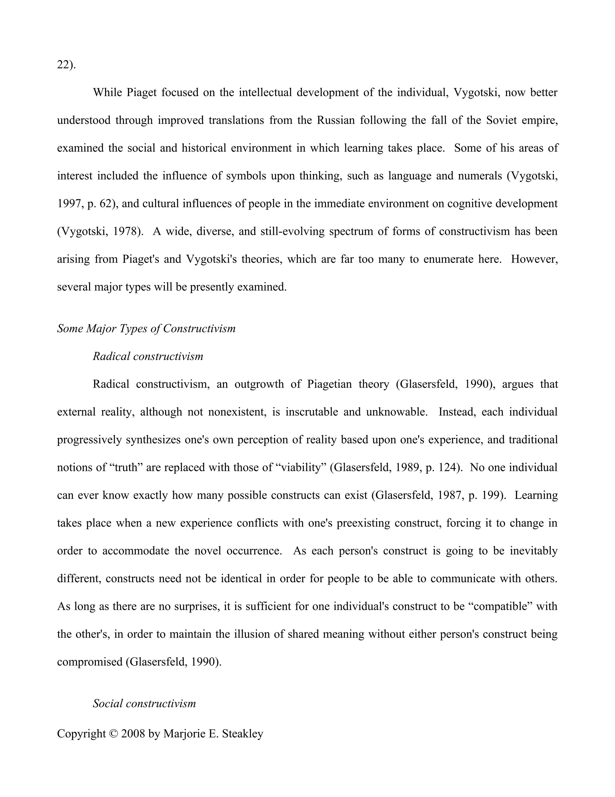 22).

       While Piaget focused on the intellectual development of the individual, Vygotski, now better

understood through improved translations from the Russian following the fall of the Soviet empire,

examined the social and historical environment in which learning takes place. Some of his areas of

interest included the influence of symbols upon thinking, such as language and numerals (Vygotski,

1997, p. 62), and cultural influences of people in the immediate environment on cognitive development

(Vygotski, 1978). A wide, diverse, and still-evolving spectrum of forms of constructivism has been

arising from Piaget's and Vygotski's theories, which are far too many to enumerate here. However,

several major types will be presently examined.


Some Major Types of Constructivism

       Radical constructivism

       Radical constructivism, an outgrowth of Piagetian theory (Glasersfeld, 1990), argues that

external reality, although not nonexistent, is inscrutable and unknowable. Instead, each individual

progressively synthesizes one's own perception of reality based upon one's experience, and traditional

notions of “truth” are replaced with those of “viability” (Glasersfeld, 1989, p. 124). No one individual

can ever know exactly how many possible constructs can exist (Glasersfeld, 1987, p. 199). Learning

takes place when a new experience conflicts with one's preexisting construct, forcing it to change in

order to accommodate the novel occurrence. As each person's construct is going to be inevitably

different, constructs need not be identical in order for people to be able to communicate with others.

As long as there are no surprises, it is sufficient for one individual's construct to be “compatible” with

the other's, in order to maintain the illusion of shared meaning without either person's construct being

compromised (Glasersfeld, 1990).


       Social constructivism

Copyright © 2008 by Marjorie E. Steakley
 