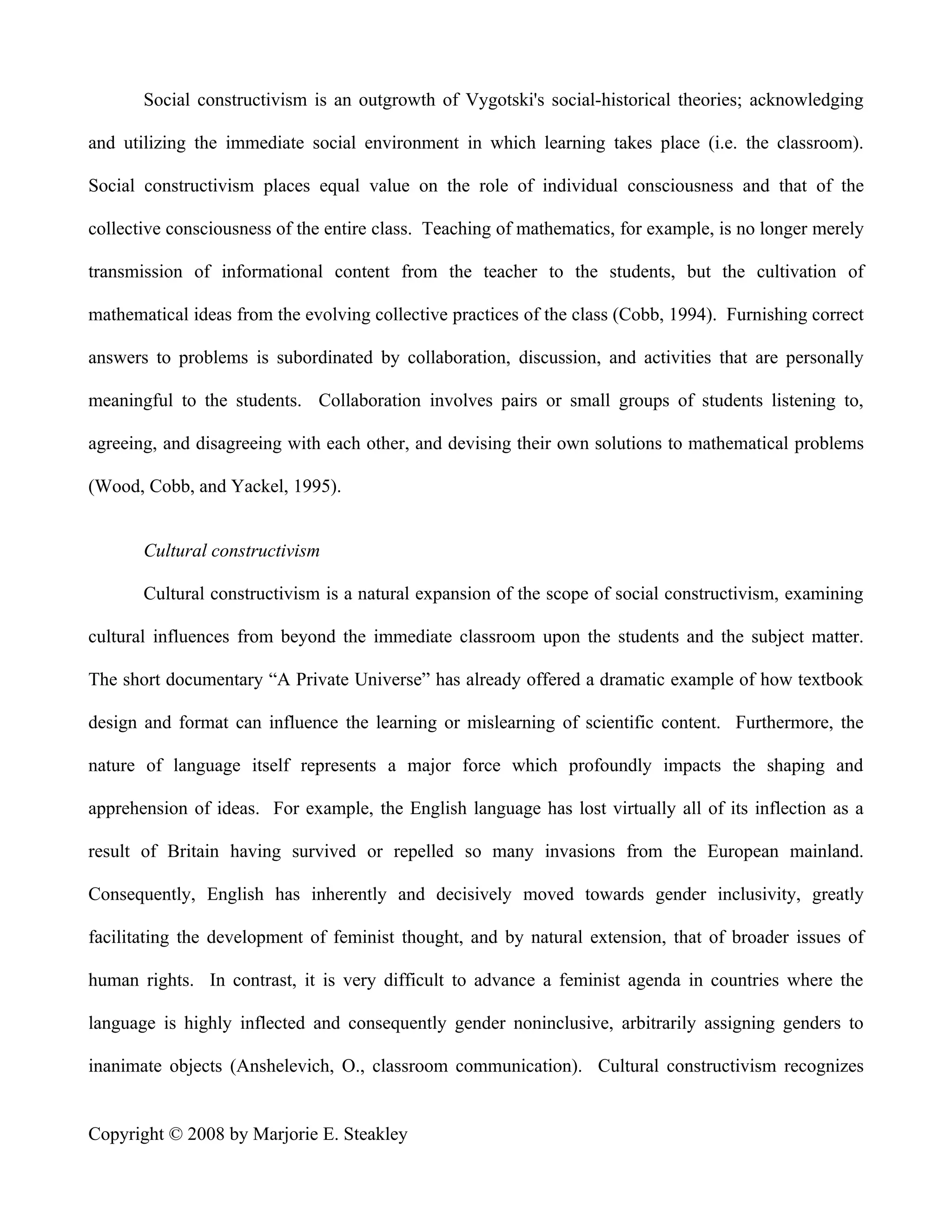 Social constructivism is an outgrowth of Vygotski's social-historical theories; acknowledging

and utilizing the immediate social environment in which learning takes place (i.e. the classroom).

Social constructivism places equal value on the role of individual consciousness and that of the

collective consciousness of the entire class. Teaching of mathematics, for example, is no longer merely

transmission of informational content from the teacher to the students, but the cultivation of

mathematical ideas from the evolving collective practices of the class (Cobb, 1994). Furnishing correct

answers to problems is subordinated by collaboration, discussion, and activities that are personally

meaningful to the students. Collaboration involves pairs or small groups of students listening to,

agreeing, and disagreeing with each other, and devising their own solutions to mathematical problems

(Wood, Cobb, and Yackel, 1995).


       Cultural constructivism

       Cultural constructivism is a natural expansion of the scope of social constructivism, examining

cultural influences from beyond the immediate classroom upon the students and the subject matter.

The short documentary “A Private Universe” has already offered a dramatic example of how textbook

design and format can influence the learning or mislearning of scientific content. Furthermore, the

nature of language itself represents a major force which profoundly impacts the shaping and

apprehension of ideas. For example, the English language has lost virtually all of its inflection as a

result of Britain having survived or repelled so many invasions from the European mainland.

Consequently, English has inherently and decisively moved towards gender inclusivity, greatly

facilitating the development of feminist thought, and by natural extension, that of broader issues of

human rights. In contrast, it is very difficult to advance a feminist agenda in countries where the

language is highly inflected and consequently gender noninclusive, arbitrarily assigning genders to

inanimate objects (Anshelevich, O., classroom communication). Cultural constructivism recognizes


Copyright © 2008 by Marjorie E. Steakley
 