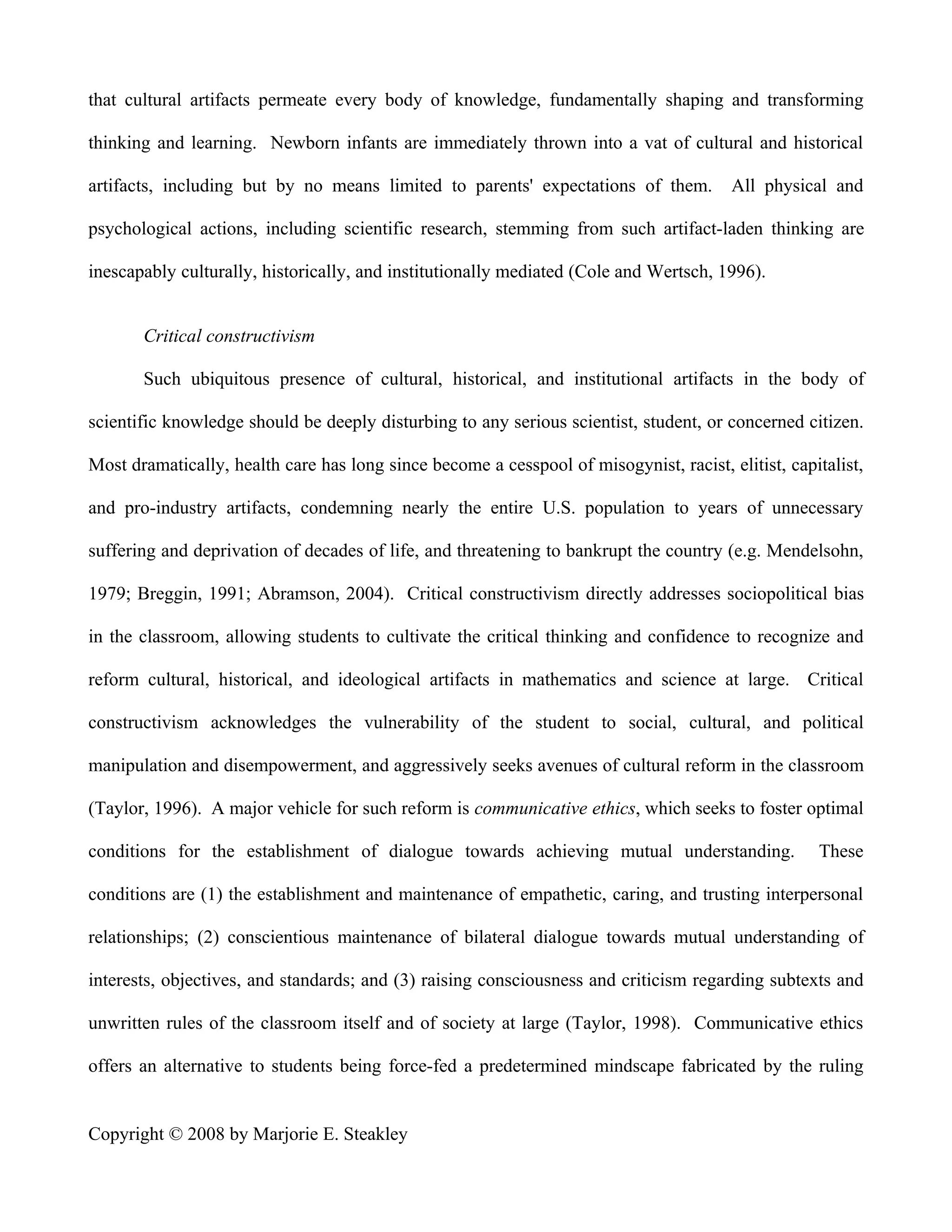 that cultural artifacts permeate every body of knowledge, fundamentally shaping and transforming

thinking and learning. Newborn infants are immediately thrown into a vat of cultural and historical

artifacts, including but by no means limited to parents' expectations of them.          All physical and

psychological actions, including scientific research, stemming from such artifact-laden thinking are

inescapably culturally, historically, and institutionally mediated (Cole and Wertsch, 1996).


       Critical constructivism

       Such ubiquitous presence of cultural, historical, and institutional artifacts in the body of

scientific knowledge should be deeply disturbing to any serious scientist, student, or concerned citizen.

Most dramatically, health care has long since become a cesspool of misogynist, racist, elitist, capitalist,

and pro-industry artifacts, condemning nearly the entire U.S. population to years of unnecessary

suffering and deprivation of decades of life, and threatening to bankrupt the country (e.g. Mendelsohn,

1979; Breggin, 1991; Abramson, 2004). Critical constructivism directly addresses sociopolitical bias

in the classroom, allowing students to cultivate the critical thinking and confidence to recognize and

reform cultural, historical, and ideological artifacts in mathematics and science at large. Critical

constructivism acknowledges the vulnerability of the student to social, cultural, and political

manipulation and disempowerment, and aggressively seeks avenues of cultural reform in the classroom

(Taylor, 1996). A major vehicle for such reform is communicative ethics, which seeks to foster optimal

conditions for the establishment of dialogue towards achieving mutual understanding.                These

conditions are (1) the establishment and maintenance of empathetic, caring, and trusting interpersonal

relationships; (2) conscientious maintenance of bilateral dialogue towards mutual understanding of

interests, objectives, and standards; and (3) raising consciousness and criticism regarding subtexts and

unwritten rules of the classroom itself and of society at large (Taylor, 1998). Communicative ethics

offers an alternative to students being force-fed a predetermined mindscape fabricated by the ruling


Copyright © 2008 by Marjorie E. Steakley
 