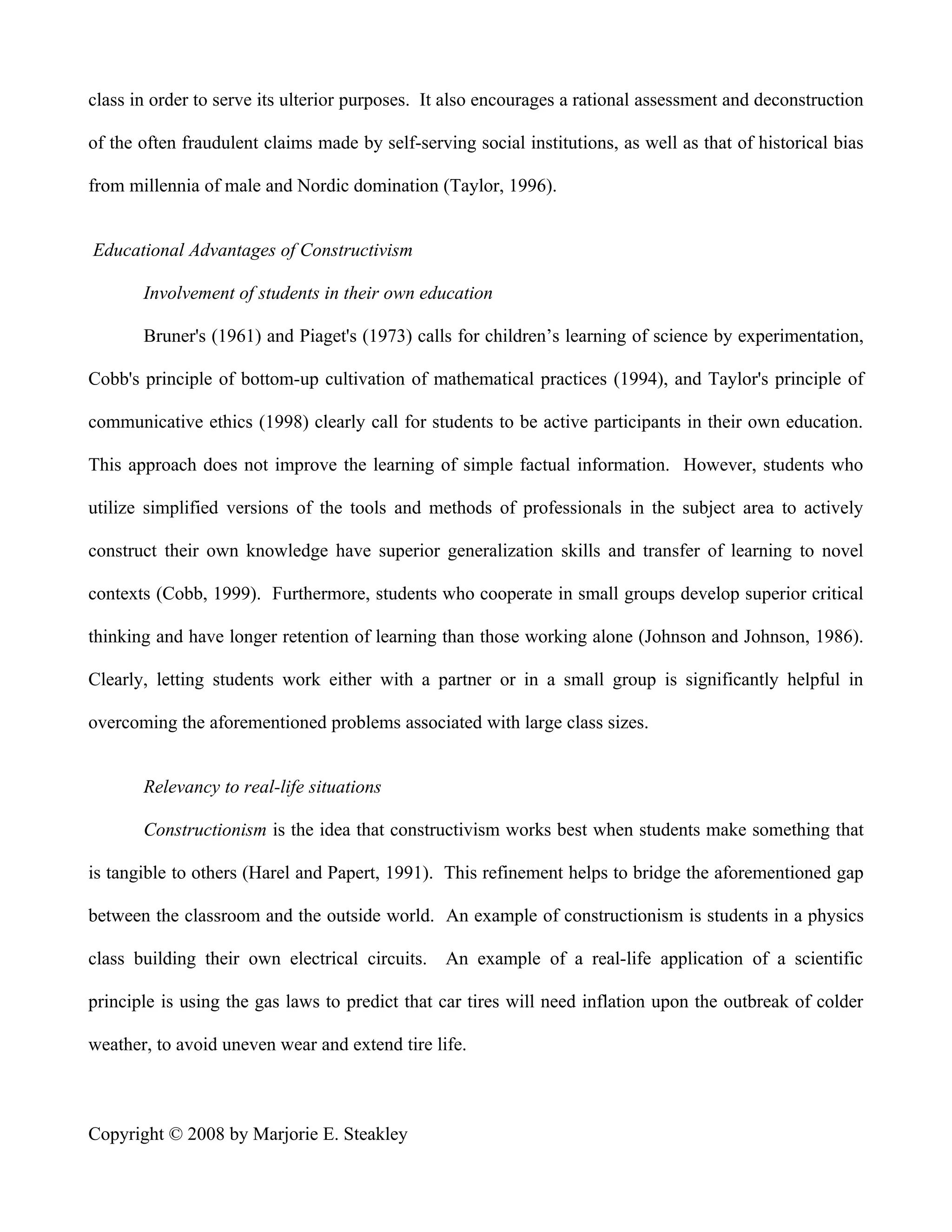 class in order to serve its ulterior purposes. It also encourages a rational assessment and deconstruction

of the often fraudulent claims made by self-serving social institutions, as well as that of historical bias

from millennia of male and Nordic domination (Taylor, 1996).


Educational Advantages of Constructivism

       Involvement of students in their own education

       Bruner's (1961) and Piaget's (1973) calls for children’s learning of science by experimentation,

Cobb's principle of bottom-up cultivation of mathematical practices (1994), and Taylor's principle of

communicative ethics (1998) clearly call for students to be active participants in their own education.

This approach does not improve the learning of simple factual information. However, students who

utilize simplified versions of the tools and methods of professionals in the subject area to actively

construct their own knowledge have superior generalization skills and transfer of learning to novel

contexts (Cobb, 1999). Furthermore, students who cooperate in small groups develop superior critical

thinking and have longer retention of learning than those working alone (Johnson and Johnson, 1986).

Clearly, letting students work either with a partner or in a small group is significantly helpful in

overcoming the aforementioned problems associated with large class sizes.


       Relevancy to real-life situations

       Constructionism is the idea that constructivism works best when students make something that

is tangible to others (Harel and Papert, 1991). This refinement helps to bridge the aforementioned gap

between the classroom and the outside world. An example of constructionism is students in a physics

class building their own electrical circuits. An example of a real-life application of a scientific

principle is using the gas laws to predict that car tires will need inflation upon the outbreak of colder

weather, to avoid uneven wear and extend tire life.



Copyright © 2008 by Marjorie E. Steakley
 