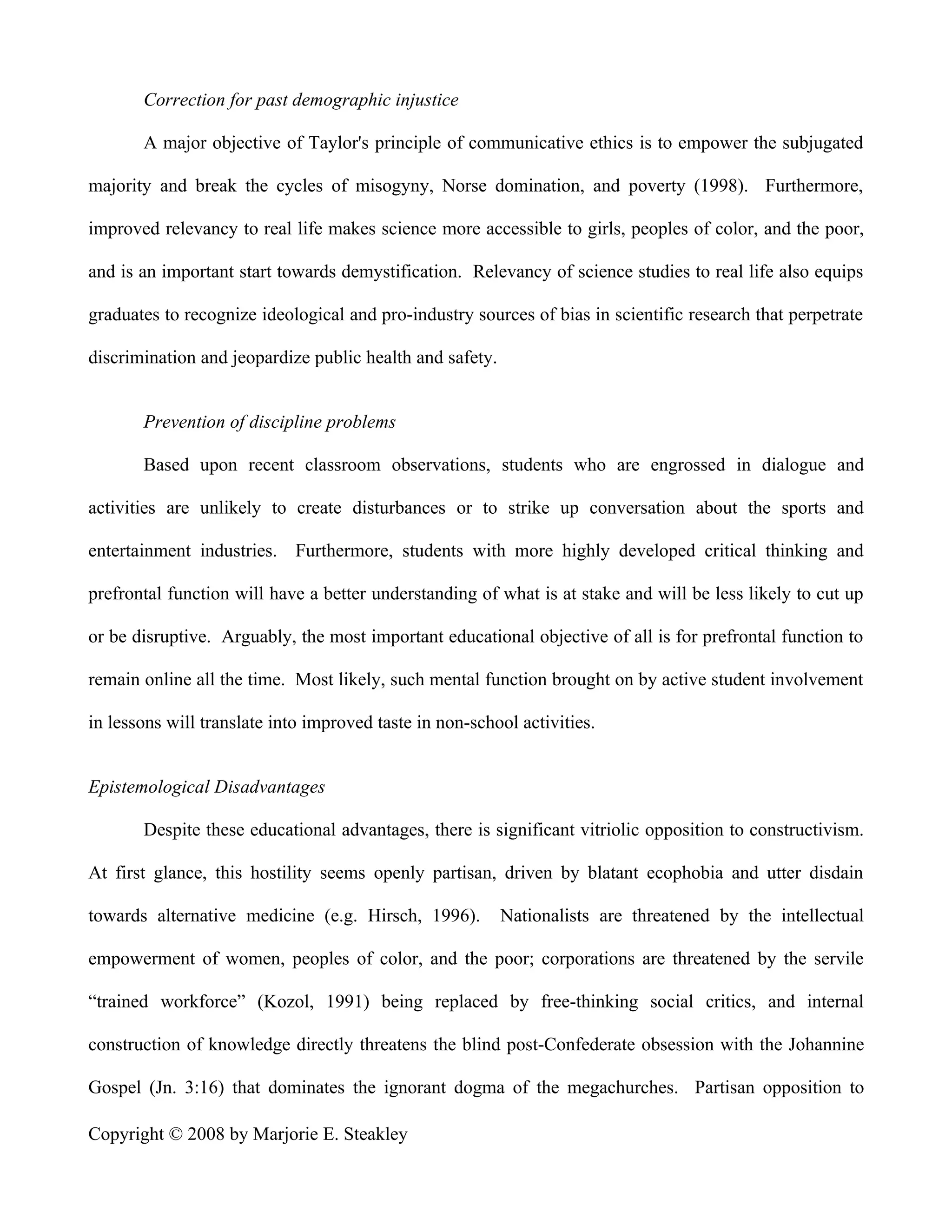 Correction for past demographic injustice

       A major objective of Taylor's principle of communicative ethics is to empower the subjugated

majority and break the cycles of misogyny, Norse domination, and poverty (1998). Furthermore,

improved relevancy to real life makes science more accessible to girls, peoples of color, and the poor,

and is an important start towards demystification. Relevancy of science studies to real life also equips

graduates to recognize ideological and pro-industry sources of bias in scientific research that perpetrate

discrimination and jeopardize public health and safety.


       Prevention of discipline problems

       Based upon recent classroom observations, students who are engrossed in dialogue and

activities are unlikely to create disturbances or to strike up conversation about the sports and

entertainment industries. Furthermore, students with more highly developed critical thinking and

prefrontal function will have a better understanding of what is at stake and will be less likely to cut up

or be disruptive. Arguably, the most important educational objective of all is for prefrontal function to

remain online all the time. Most likely, such mental function brought on by active student involvement

in lessons will translate into improved taste in non-school activities.


Epistemological Disadvantages

       Despite these educational advantages, there is significant vitriolic opposition to constructivism.

At first glance, this hostility seems openly partisan, driven by blatant ecophobia and utter disdain

towards alternative medicine (e.g. Hirsch, 1996).         Nationalists are threatened by the intellectual

empowerment of women, peoples of color, and the poor; corporations are threatened by the servile

“trained workforce” (Kozol, 1991) being replaced by free-thinking social critics, and internal

construction of knowledge directly threatens the blind post-Confederate obsession with the Johannine

Gospel (Jn. 3:16) that dominates the ignorant dogma of the megachurches. Partisan opposition to

Copyright © 2008 by Marjorie E. Steakley
 