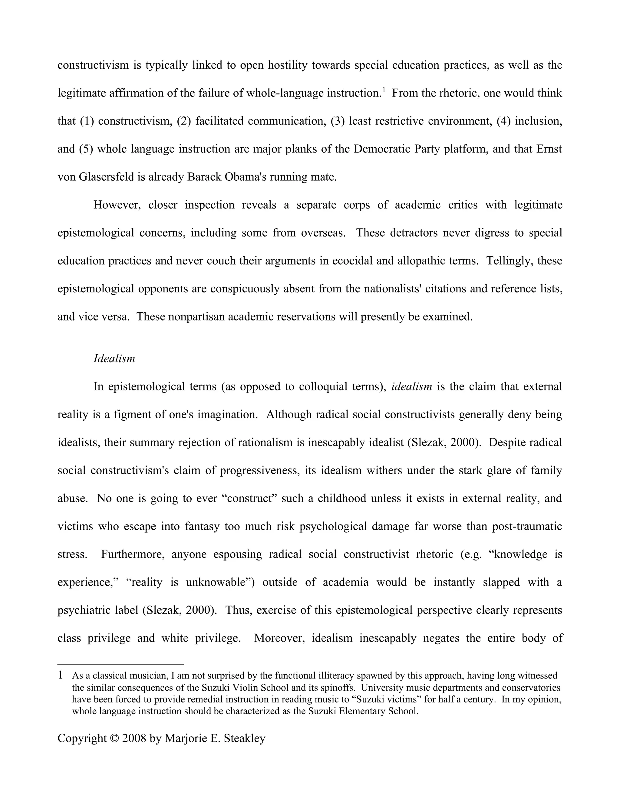 constructivism is typically linked to open hostility towards special education practices, as well as the

legitimate affirmation of the failure of whole-language instruction. 1 From the rhetoric, one would think

that (1) constructivism, (2) facilitated communication, (3) least restrictive environment, (4) inclusion,

and (5) whole language instruction are major planks of the Democratic Party platform, and that Ernst

von Glasersfeld is already Barack Obama's running mate.

          However, closer inspection reveals a separate corps of academic critics with legitimate

epistemological concerns, including some from overseas. These detractors never digress to special

education practices and never couch their arguments in ecocidal and allopathic terms. Tellingly, these

epistemological opponents are conspicuously absent from the nationalists' citations and reference lists,

and vice versa. These nonpartisan academic reservations will presently be examined.


          Idealism

          In epistemological terms (as opposed to colloquial terms), idealism is the claim that external

reality is a figment of one's imagination. Although radical social constructivists generally deny being

idealists, their summary rejection of rationalism is inescapably idealist (Slezak, 2000). Despite radical

social constructivism's claim of progressiveness, its idealism withers under the stark glare of family

abuse. No one is going to ever “construct” such a childhood unless it exists in external reality, and

victims who escape into fantasy too much risk psychological damage far worse than post-traumatic

stress.    Furthermore, anyone espousing radical social constructivist rhetoric (e.g. “knowledge is

experience,” “reality is unknowable”) outside of academia would be instantly slapped with a

psychiatric label (Slezak, 2000). Thus, exercise of this epistemological perspective clearly represents

class privilege and white privilege.           Moreover, idealism inescapably negates the entire body of


1 As a classical musician, I am not surprised by the functional illiteracy spawned by this approach, having long witnessed
   the similar consequences of the Suzuki Violin School and its spinoffs. University music departments and conservatories
   have been forced to provide remedial instruction in reading music to “Suzuki victims” for half a century. In my opinion,
   whole language instruction should be characterized as the Suzuki Elementary School.

Copyright © 2008 by Marjorie E. Steakley
 