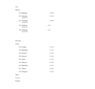 Nahe

Demeter-
Weingut
     2008 Spätburgu         € 24.00
          nder, QbA
     2007 Spätburgu         € 21.00
          nder,
          Langenlons
          heimer
     2007 Dunkelfeld        € 49.00
          er, QbA
          Langenlons
          heimer
     2007 Spätburgu      0,5l €
          nder,
          Langenlons     38.00
          heimer
     2006 Frühburgu      0,5l €
          nder,
          Langenlons     36.00
          heimer




Österreich

United
Vine Yards
      2009 Zweigelt         € 15.00

       2009 Blaufränki      € 17.00
            sch
       2009 "Rot Sylt"      € 16.00
            Syrah,
       2008 Cabernet        € 26.00
            Sauvignon
       2008 Merlot          € 31.00

       2008 "Phaeton"       € 34.00
            Blaufränki
       2006 Blaufränki      € 38.00
            sch
       2007 "Maria's        € 46.00
            Vineyard"
       2008 "Pentagon"      € 52.00
            Cabernet,
Italien

Venezien

Weingut
Ca'Orlogio
 