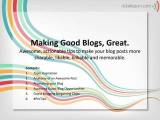 Making Good Blogs, Great.
Awesome, actionable tips to make your blog posts more
sharable, likable, linkable and memorable.
Contents:
1. Topic Inspiration
2. Anatomy of an Awesome Post
3. Promoting your Blog
4. Assessing Guest Blog Opportunities
5. Guest Blogging Bargaining Chips
6. #ProTips
 