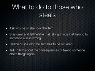 What to do to those who
          steals
Ask why he or she took the item.
Stay calm and tell he/she that taking things that belong to
someone else is wrong.
Tell he or she why the item has to be returned
Talk to him about the consequences of taking someone
else's things again.
 
